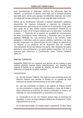 DERECHO TRIBUTARIO
6
gran consideración al pretender clasificar los diferentes tipos de
ingresos. La confusión se genera, ante todo, por el enfoque personal
que cada autor utiliza para agrupar los diferentes ingresos, las cuales
a lo largo del tiempo realmente no han sido del todo uniformes.
Dentro de la clasificación referente a nuestra legislación, podemos
desprender los ingresos tributarios e ingresos no tributarios;
denominaciones que como tal no existen en la legislación fiscal, pero
que surge de lo que señala nuestra Constitución Federal en su
artículo 31 fracc. IV en la parte relativa que a la letra dice: “contribuir
al gasto…..”. Partiendo de lo anterior en igualdad de circunstancias
las leyes secundarias hacen referencia a contribuir para los gastos
públicos; Artículo 1o.- Las personas físicas y las morales, están
obligadas a contribuir para los gastos públicos conforme a las leyes
fiscales respectivas. Las disposiciones de este Código se aplicarán en
su defecto y sin perjuicio de lo dispuesto por los tratados
internacionales de los que México sea parte. Sólo mediante ley podrá
destinarse una contribución a un gasto público específico. Por lo cual
tenemos que referirnos a Contribución como Tributo. (Saldaña
2005:31)
Ingresos Tributarios.
Delgadillo (2003:33) Los ingresos que derivan de los tributos y que
nuestro derecho retoma como contribuciones, son aquellos que
impone el Estado en su calidad de Imperio, es decir bajo el poder
soberano y el yugo de su cobro coactivo.
Características:
a).- Son de Carácter Público.- Son Ingresos que constituye parte del
Derecho Público que percibe el Estado en su calidad de ente
soberano de donde eminentemente es de orden público.
b).- Son una prestación en dinero o en especie; El Tributo resulta
ser una prestación a cargo del contribuyente a favor del Estado y
dicha prestación se presenta de manera primordial en dinero, sin
embargo en caso excepcionales se presentará en especie.
c).- Contenida en la Ley. Los tributos operan bajo un principio de
legalidad, es decir la carga tributaria deberá de consignarse o estar
expresamente en la Ley. .
d).-La prestación debe ser proporcional y equitativa. Es decir debe
 
