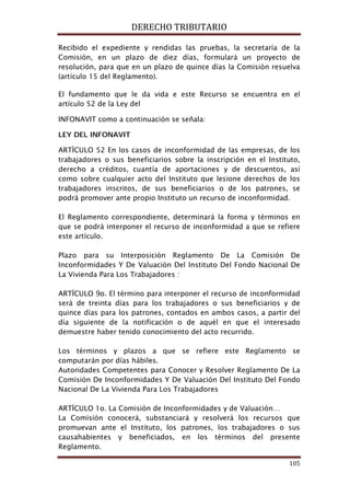 DERECHO TRIBUTARIO
105
Recibido el expediente y rendidas las pruebas, la secretaría de la
Comisión, en un plazo de diez días, formulará un proyecto de
resolución, para que en un plazo de quince días la Comisión resuelva
(artículo 15 del Reglamento).
El fundamento que le da vida e este Recurso se encuentra en el
artículo 52 de la Ley del
INFONAVIT como a continuación se señala:
LEY DEL INFONAVIT
ARTÍCULO 52 En los casos de inconformidad de las empresas, de los
trabajadores o sus beneficiarios sobre la inscripción en el Instituto,
derecho a créditos, cuantía de aportaciones y de descuentos, así
como sobre cualquier acto del Instituto que lesione derechos de los
trabajadores inscritos, de sus beneficiarios o de los patrones, se
podrá promover ante propio Instituto un recurso de inconformidad.
El Reglamento correspondiente, determinará la forma y términos en
que se podrá interponer el recurso de inconformidad a que se refiere
este artículo.
Plazo para su Interposición Reglamento De La Comisión De
Inconformidades Y De Valuación Del Instituto Del Fondo Nacional De
La Vivienda Para Los Trabajadores :
ARTÍCULO 9o. El término para interponer el recurso de inconformidad
será de treinta días para los trabajadores o sus beneficiarios y de
quince días para los patrones, contados en ambos casos, a partir del
día siguiente de la notificación o de aquél en que el interesado
demuestre haber tenido conocimiento del acto recurrido.
Los términos y plazos a que se refiere este Reglamento se
computarán por días hábiles.
Autoridades Competentes para Conocer y Resolver Reglamento De La
Comisión De Inconformidades Y De Valuación Del Instituto Del Fondo
Nacional De La Vivienda Para Los Trabajadores
ARTÍCULO 1o. La Comisión de Inconformidades y de Valuación…
La Comisión conocerá, substanciará y resolverá los recursos que
promuevan ante el Instituto, los patrones, los trabajadores o sus
causahabientes y beneficiados, en los términos del presente
Reglamento.
 