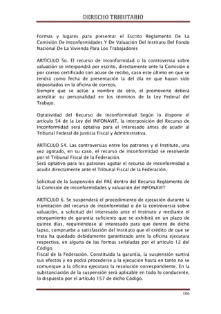 DERECHO TRIBUTARIO
106
Formas y lugares para presentar el Escrito Reglamento De La
Comisión De Inconformidades Y De Valuación Del Instituto Del Fondo
Nacional De La Vivienda Para Los Trabajadores
ARTÍCULO 5o. El recurso de inconformidad o la controversia sobre
valuación se interpondrá por escrito, directamente ante la Comisión o
por correo certificado con acuse de recibo, caso este último en que se
tendrá como fecha de presentación la del día en que hayan sido
depositados en la oficina de correos.
Siempre que se actúe a nombre de otro, el promoverte deberá
acreditar su personalidad en los términos de la Ley Federal del
Trabajo.
Optatividad del Recurso de Inconformidad Según lo dispone el
artículo 54 de la Ley del INFONAVIT, la interposición del Recurso de
Inconformidad será optativa para el interesado antes de acudir al
Tribunal Federal de Justicia Fiscal y Administrativa.
ARTICULO 54. Las controversias entre los patrones y el Instituto, una
vez agotado, en su caso, el recurso de inconformidad se resolverán
por el Tribunal Fiscal de la Federación.
Será optativo para los patrones agotar el recurso de inconformidad o
acudir directamente ante el Tribunal Fiscal de la Federación.
Solicitud de la Suspensión del PAE dentro del Recurso Reglamento de
la Comisión de inconformidades y valuación del INFONAVIT
ARTÍCULO 6. Se suspenderá el procedimiento de ejecución durante la
tramitación del recurso de inconformidad o de la controversia sobre
valuación, a solicitud del interesado ante el Instituto y mediante el
otorgamiento de garantía suficiente que se exhibirá en un plazo de
quince días, requiriéndose al interesado para que dentro de dicho
lapso, compruebe a satisfacción del Instituto que el crédito de que se
trata ha quedado debidamente garantizado ante la oficina ejecutara
respectiva, en alguna de las formas señaladas por el artículo 12 del
Código
Fiscal de la Federación. Constituida la garantía, la suspensión surtirá
sus efectos y no podrá procederse a la ejecución hasta en tanto no se
comunique a la oficina ejecutara la resolución correspondiente. En la
substanciación de la suspensión será aplicable en todo lo conducente,
lo dispuesto por el artículo 157 de dicho Código.
 