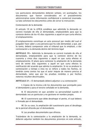 DERECHO TRIBUTARIO
109
Los particulares demandantes deberán señalar, sin acompañar, los
documentos que fueron considerados en el procedimiento
administrativo como información confidencial o comercial reservada.
La Sala solicitará los documentos antes de cerrar la instrucción.
Contestación de la demanda
El artículo 19 de la LFPCA establece que admitida la demanda se
correrá traslado de ella al demandado, emplazándolo para que la
conteste dentro de los 45 días siguientes a aquel en que surta efectos
el emplazamiento.
El emplazamiento constituye un acto procesal por medio del cual el
juzgador hace saber a una persona que ha sido demandad, y que, por
lo tanto, deberá comparecer ante el tribunal que lo emplazó, a dar
contestación a la demanda dentro del término legal
ARTÍCULO 19.- Admitida la demanda se correrá traslado de ella al
demandado, emplazándolo para que la conteste dentro de los
cuarenta y cinco días siguientes a aquél en que surta efectos el
emplazamiento. El plazo para contestar la ampliación de la demanda
será de veinte días siguientes a aquél en que surta efectos la
notificación del acuerdo que admita la ampliación. Si no se produce la
contestación a tiempo o ésta no se refiere a todos los hechos, se
tendrán como ciertos los que el actor impute de manera precisa al
demandado, salvo que por las pruebas rendidas o por hechos
notorios resulten desvirtuados.
ARTÍCULO 21.- El demandado deberá adjuntar a su contestación:
I. Copias de la misma y de los documentos que acompañe para
el demandante y para el tercero señalado en la demanda.
II. El documento en que acredite su personalidad cuando el
demandado sea un particular y no gestione en nombre propio.
III. El cuestionario que debe desahogar el perito, el cual deberá
ir firmado por el demandado.
IV. En su caso, la ampliación del cuestionario para el desahogo
de la pericial ofrecida por el demandante.
V. Las pruebas documentales que ofrezca.
Tratándose de la contestación a la ampliación de la demanda, se
deberán adjuntar también los documentos previstos en este artículo,
 
