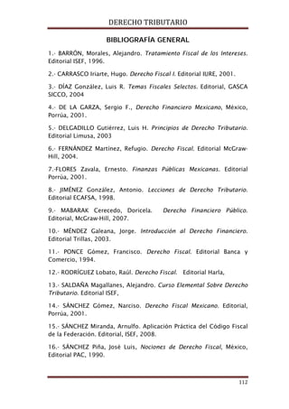 DERECHO TRIBUTARIO
112
BIBLIOGRAFÍA GENERAL
1.- BARRÓN, Morales, Alejandro. Tratamiento Fiscal de los Intereses.
Editorial ISEF, 1996.
2.- CARRASCO Iriarte, Hugo. Derecho Fiscal I. Editorial IURE, 2001.
3.- DÍAZ González, Luis R. Temas Fiscales Selectos. Editorial, GASCA
SICCO, 2004
4.- DE LA GARZA, Sergio F., Derecho Financiero Mexicano, México,
Porrúa, 2001.
5.- DELGADILLO Gutiérrez, Luis H. Principios de Derecho Tributario.
Editorial Limusa, 2003
6.- FERNÁNDEZ Martínez, Refugio. Derecho Fiscal. Editorial McGraw-
Hill, 2004.
7.-FLORES Zavala, Ernesto. Finanzas Públicas Mexicanas. Editorial
Porrúa, 2001.
8.- JIMÉNEZ González, Antonio. Lecciones de Derecho Tributario.
Editorial ECAFSA, 1998.
9.- MABARAK Cerecedo, Doricela. Derecho Financiero Público.
Editorial, McGraw-Hill, 2007.
10.- MÉNDEZ Galeana, Jorge. Introducción al Derecho Financiero.
Editorial Trillas, 2003.
11.- PONCE Gómez, Francisco. Derecho Fiscal. Editorial Banca y
Comercio, 1994.
12.- RODRÍGUEZ Lobato, Raúl. Derecho Fiscal. Editorial Harla,
13.- SALDAÑA Magallanes, Alejandro. Curso Elemental Sobre Derecho
Tributario. Editorial ISEF,
14.- SÁNCHEZ Gómez, Narciso. Derecho Fiscal Mexicano. Editorial,
Porrúa, 2001.
15.- SÁNCHEZ Miranda, Arnulfo. Aplicación Práctica del Código Fiscal
de la Federación. Editorial, ISEF, 2008.
16.- SÁNCHEZ Piña, José Luis, Nociones de Derecho Fiscal, México,
Editorial PAC, 1990.
 