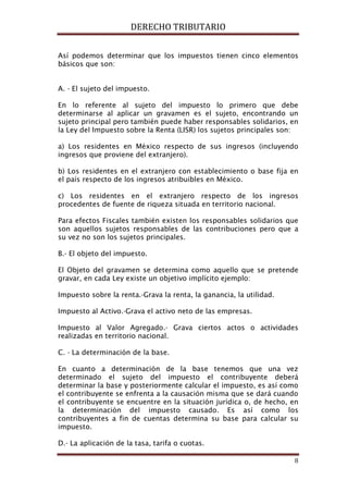 DERECHO TRIBUTARIO
8
Así podemos determinar que los impuestos tienen cinco elementos
básicos que son:
A. - El sujeto del impuesto.
En lo referente al sujeto del impuesto lo primero que debe
determinarse al aplicar un gravamen es el sujeto, encontrando un
sujeto principal pero también puede haber responsables solidarios, en
la Ley del Impuesto sobre la Renta (LISR) los sujetos principales son:
a) Los residentes en México respecto de sus ingresos (incluyendo
ingresos que proviene del extranjero).
b) Los residentes en el extranjero con establecimiento o base fija en
el país respecto de los ingresos atribuibles en México.
c) Los residentes en el extranjero respecto de los ingresos
procedentes de fuente de riqueza situada en territorio nacional.
Para efectos Fiscales también existen los responsables solidarios que
son aquellos sujetos responsables de las contribuciones pero que a
su vez no son los sujetos principales.
B.- El objeto del impuesto.
El Objeto del gravamen se determina como aquello que se pretende
gravar, en cada Ley existe un objetivo implícito ejemplo:
Impuesto sobre la renta.-Grava la renta, la ganancia, la utilidad.
Impuesto al Activo.-Grava el activo neto de las empresas.
Impuesto al Valor Agregado.- Grava ciertos actos o actividades
realizadas en territorio nacional.
C. - La determinación de la base.
En cuanto a determinación de la base tenemos que una vez
determinado el sujeto del impuesto el contribuyente deberá
determinar la base y posteriormente calcular el impuesto, es así como
el contribuyente se enfrenta a la causación misma que se dará cuando
el contribuyente se encuentre en la situación jurídica o, de hecho, en
la determinación del impuesto causado. Es así como los
contribuyentes a fin de cuentas determina su base para calcular su
impuesto.
D.- La aplicación de la tasa, tarifa o cuotas.
 