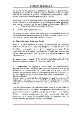 DERECHO TRIBUTARIO
9
En cuanto a la tasa, tarifa o cuota tenemos que una vez que el mismo
contribuyente sujeto del impuesto se ha determinado la base para
efectos del impuesto le quedará simplemente aplicar la tasa, tarifa o
cuota, en su caso para conocer el impuesto causado.
Por lo que se refiere a la tabla o tarifa, ésta se encuentra determinada
progresivamente y varía conforme a los ingresos de cada particular,
por citar un ejemplo, son las contenidas en los artículos 80, 80-A,
141, 141-A, de la Ley del Impuesto sobre la Renta.
E.- La forma, medio y fecha de pago.
En cuanto la forma medio y fecha de pago se establece que en la
legislación deberá también definirse la forma de pago (forma oficial),
así como los medios (cheques) y la fecha de pago.
2.-Aportaciones de Seguridad Social.
Para el Lic. Jesús Quintana Valtierra las aportaciones de seguridad
social se refiere a la prestación obligatoria debida en razón de
beneficios individuales o de grupos sociales, derivado de la
realización de actividades especiales del Estado. Por ejemplo las
cuotas obrero-patronales que se cubren al Instituto Mexicano del
Seguro Social.
De acuerdo con la fracción II del artículo 2 del Código Fiscal de la
Federación las Aportaciones de Seguridad social son:
II. Aportaciones de seguridad social son las contribuciones
establecidas en ley a cargo de personas que son sustituidas por el
Estado en el cumplimiento de obligaciones fijadas por la ley en
materia de seguridad social o a las personas que se beneficien en
forma especial por servicios de seguridad social proporcionados por
el mismo Estado.
Cuando sean organismos descentralizados los que proporcionen la
seguridad social a que hace mención la fracción II, las contribuciones
correspondientes tendrán la naturaleza de aportaciones de seguridad
social.
Así las contribuciones de referencia serán aquellas prestaciones en
dinero previstas en la ley a favor de organismos descentralizados con
personalidad jurídica y patrimonio propio y a cargo de personas
físicas y morales relacionadas con tales organismos. Bajo este
contexto, en el ramo de seguridad social, las personas que en
especial se ven beneficiadas son los trabajadores.
 
