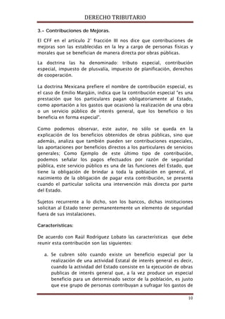 DERECHO TRIBUTARIO
10
3.- Contribuciones de Mejoras.
El CFF en el artículo 2° fracción III nos dice que contribuciones de
mejoras son las establecidas en la ley a cargo de personas físicas y
morales que se benefician de manera directa por obras públicas.
La doctrina las ha denominado: tributo especial, contribución
especial, impuesto de plusvalía, impuesto de planificación, derechos
de cooperación.
La doctrina Mexicana prefiere el nombre de contribución especial, es
el caso de Emilio Margáin, indica que la contribución especial "es una
prestación que los particulares pagan obligatoriamente al Estado,
como aportación a los gastos que ocasionó la realización de una obra
o un servicio público de interés general, que los beneficio o los
beneficia en forma especial".
Como podemos observar, este autor, no sólo se queda en la
explicación de los beneficios obtenidos de obras públicas, sino que
además, analiza que también pueden ser contribuciones especiales,
las aportaciones por beneficios directos a los particulares de servicios
generales; Como Ejemplo de este último tipo de contribución,
podemos señalar los pagos efectuados por razón de seguridad
pública, este servicio público es una de las funciones del Estado, que
tiene la obligación de brindar a toda la población en general, el
nacimiento de la obligación de pagar esta contribución, se presenta
cuando el particular solicita una intervención más directa por parte
del Estado.
Sujetos recurrente a lo dicho, son los bancos, dichas instituciones
solicitan al Estado tener permanentemente un elemento de seguridad
fuera de sus instalaciones.
Características:
De acuerdo con Raúl Rodríguez Lobato las características que debe
reunir esta contribución son las siguientes:
a. Se cubren sólo cuando existe un beneficio especial por la
realización de una actividad Estatal de interés general es decir,
cuando la actividad del Estado consiste en la ejecución de obras
publicas de interés general que, a la vez produce un especial
beneficio para un determinado sector de la población, es justo
que ese grupo de personas contribuyan a sufragar los gastos de
 
