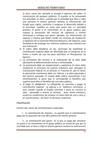 DERECHO TRIBUTARIO
11
la obra, como por ejemplo el arreglo o apertura de calles, la
construcción de parques públicos. O cuando se ha provocado
esa actividad, es decir, cuando por la actividad que lleva a cabo
una persona el interés general reclama la intervención del
Estado para vigilar, controlar o asegurar el desarrollo debido a
la actividad, también es justo que quien por su actividad
provoca el gasto o el incremento en el gasto publico que
supone la prestación del servicio de vigilancia o control
contribuya a sufragar ese gasto. Ejemplo: las instituciones de
seguros o fianzas que deben recibir los servicios de inspección
y vigilancia de la Comisión Nacional Bancaria y de Seguros, cuya
finalidad es de proteger los intereses públicos que contrata con
esa institución.
b. El cobro debe fundarse en ley. (principio de legalidad) la
contribución especial debe ser decretada por el Congreso de la
Unión a través de una ley para satisfacer el Presupuesto de
Egresos.
c. La prestación del servicio o la realización de la obra debe
efectuarla la Administración activa o centralizada.
d. La prestación debe ser proporcional y equitativa. Es decir debe
respetarse el principio de justicia tributaria que consagra la
Constitución federal en su artículo 31 Fracción IV, por lo tanto,
la aportación económica debe ser inferior a la obra ejecutada o
del servicio prestado. El estado debe cobrar únicamente a los
contribuyentes la parte que le corresponde al benéfico que
supone para ellos el benéfico de una obra pública.
e. El pago es obligatorio. La obligación se concreta a pagar la
contribución especial se adecua a la hipótesis normativa y
esto sucede cuando el Estado concluye y pone en servicio la
obra ejecutada o presta el servicio, pues hasta entonces,
estará en condiciones de conocer el costo total de una u otro y,
en consecuencia, de hacer la derrama respectiva.
Clasificación.
Existen dos clases de contribuciones especiales:
1.- La contribución de mejoras.- es aquella que el contribuyente
paga por la ejecución de una obra pública de interés general.
2.- La contribución por gasto.- es la que se paga por provocar
un gasto o un incremento en el gasto público en virtud de que por la
actividad que se lleva a cabo el interés general reclama la intervención
 