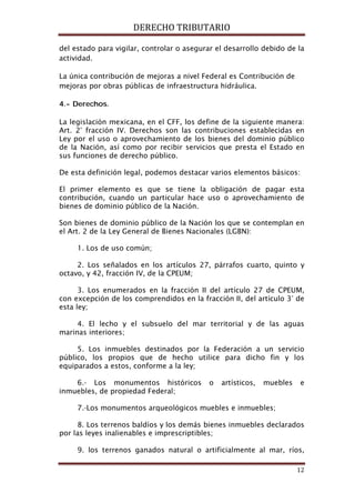DERECHO TRIBUTARIO
12
del estado para vigilar, controlar o asegurar el desarrollo debido de la
actividad.
La única contribución de mejoras a nivel Federal es Contribución de
mejoras por obras públicas de infraestructura hidráulica.
4.- Derechos.
La legislación mexicana, en el CFF, los define de la siguiente manera:
Art. 2° fracción IV. Derechos son las contribuciones establecidas en
Ley por el uso o aprovechamiento de los bienes del dominio público
de la Nación, así como por recibir servicios que presta el Estado en
sus funciones de derecho público.
De esta definición legal, podemos destacar varios elementos básicos:
El primer elemento es que se tiene la obligación de pagar esta
contribución, cuando un particular hace uso o aprovechamiento de
bienes de dominio público de la Nación.
Son bienes de dominio público de la Nación los que se contemplan en
el Art. 2 de la Ley General de Bienes Nacionales (LGBN):
1. Los de uso común;
2. Los señalados en los artículos 27, párrafos cuarto, quinto y
octavo, y 42, fracción IV, de la CPEUM;
3. Los enumerados en la fracción II del artículo 27 de CPEUM,
con excepción de los comprendidos en la fracción II, del artículo 3° de
esta ley;
4. El lecho y el subsuelo del mar territorial y de las aguas
marinas interiores;
5. Los inmuebles destinados por la Federación a un servicio
público, los propios que de hecho utilice para dicho fin y los
equiparados a estos, conforme a la ley;
6.- Los monumentos históricos o artísticos, muebles e
inmuebles, de propiedad Federal;
7.-Los monumentos arqueológicos muebles e inmuebles;
8. Los terrenos baldíos y los demás bienes inmuebles declarados
por las leyes inalienables e imprescriptibles;
9. los terrenos ganados natural o artificialmente al mar, ríos,
 