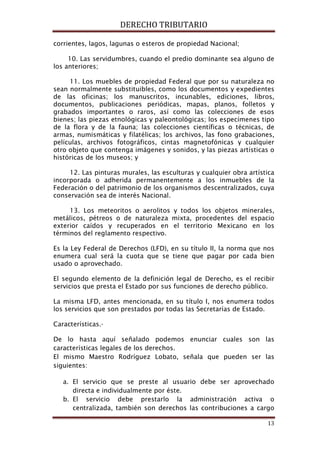 DERECHO TRIBUTARIO
13
corrientes, lagos, lagunas o esteros de propiedad Nacional;
10. Las servidumbres, cuando el predio dominante sea alguno de
los anteriores;
11. Los muebles de propiedad Federal que por su naturaleza no
sean normalmente substituibles, como los documentos y expedientes
de las oficinas; los manuscritos, incunables, ediciones, libros,
documentos, publicaciones periódicas, mapas, planos, folletos y
grabados importantes o raros, así como las colecciones de esos
bienes; las piezas etnológicas y paleontológicas; los especímenes tipo
de la flora y de la fauna; las colecciones científicas o técnicas, de
armas, numismáticas y filatélicas; los archivos, las fono grabaciones,
películas, archivos fotográficos, cintas magnetofónicas y cualquier
otro objeto que contenga imágenes y sonidos, y las piezas artísticas o
históricas de los museos; y
12. Las pinturas murales, las esculturas y cualquier obra artística
incorporada o adherida permanentemente a los inmuebles de la
Federación o del patrimonio de los organismos descentralizados, cuya
conservación sea de interés Nacional.
13. Los meteoritos o aerolitos y todos los objetos minerales,
metálicos, pétreos o de naturaleza mixta, procedentes del espacio
exterior caídos y recuperados en el territorio Mexicano en los
términos del reglamento respectivo.
Es la Ley Federal de Derechos (LFD), en su título II, la norma que nos
enumera cual será la cuota que se tiene que pagar por cada bien
usado o aprovechado.
El segundo elemento de la definición legal de Derecho, es el recibir
servicios que presta el Estado por sus funciones de derecho público.
La misma LFD, antes mencionada, en su título I, nos enumera todos
los servicios que son prestados por todas las Secretarías de Estado.
Características.-
De lo hasta aquí señalado podemos enunciar cuales son las
características legales de los derechos.
El mismo Maestro Rodríguez Lobato, señala que pueden ser las
siguientes:
a. El servicio que se preste al usuario debe ser aprovechado
directa e individualmente por éste.
b. El servicio debe prestarlo la administración activa o
centralizada, también son derechos las contribuciones a cargo
 