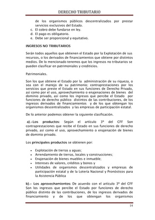 DERECHO TRIBUTARIO
14
de los organismos públicos descentralizados por prestar
servicios exclusivos del Estado.
c. El cobro debe fundarse en ley.
d. El pago es obligatorio.
e. Debe ser proporcional y equitativo.
INGRESOS NO TRIBUTARIOS
Serán todos aquellos que obtienen el Estado por la Explotación de sus
recursos, o los derivados de financiamientos que obtiene por distintos
medios. De lo mencionado tenemos que los ingresos no tributarios se
pueden clasificar en patrimoniales y crediticios.
Patrimoniales.
Son los que obtiene el Estado por la administración de su riqueza, o
sea con el manejo de su patrimonio; contraprestaciones por los
servicios que preste el Estado en sus funciones de Derecho Privado,
así como por el uso, aprovechamiento o enajenaciones de bienes del
dominio privado, así como los ingresos que percibe el Estado por
funciones de derecho público distintos de las contribuciones, de los
ingresos derivados de financiamientos y de los que obtengan los
organismos descentralizados y las empresas de participación estatal.
De lo anterior podemos obtener la siguiente clasificación.
a).-Los productos: Según el artículo 3º del CFF Son
contraprestaciones que recibe el Estado en sus funciones de derecho
privado, así como el uso, aprovechamiento o enajenación de bienes
de dominio privado.
Los principales productos se obtienen por:
• Explotación de tierras y aguas;
• Arrendamiento de tierras, locales y construcciones;
• Enajenación de bienes muebles e inmueble;
• Intereses de valores, créditos y bonos y
• Utilidades de organismos descentralizados y empresas de
participación estatal y de la Lotería Nacional y Pronósticos para
la Asistencia Pública
b).- Los aprovechamientos: De acuerdo con el artículo 3º del CFF
Son los ingresos que percibe el Estado por funciones de derecho
público distinto de las contribuciones, de los ingresos derivados de
financiamiento y de los que obtengan los organismos
 