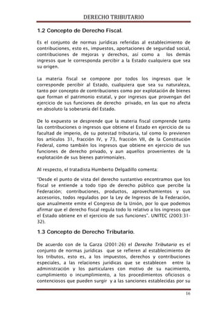 DERECHO TRIBUTARIO
16
1.2 Concepto de Derecho Fiscal.
Es el conjunto de normas jurídicas referidas al establecimiento de
contribuciones, esto es, impuestos, aportaciones de seguridad social,
contribuciones de mejoras y derechos, así como a los demás
ingresos que le corresponda percibir a la Estado cualquiera que sea
su origen.
La materia fiscal se compone por todos los ingresos que le
corresponde percibir al Estado, cualquiera que sea su naturaleza,
tanto por concepto de contribuciones como por explotación de bienes
que forman el patrimonio estatal, y por ingresos que provengan del
ejercicio de sus funciones de derecho privado, en las que no afecta
en absoluto la soberanía del Estado.
De lo expuesto se desprende que la materia fiscal comprende tanto
las contribuciones o ingresos que obtiene el Estado en ejercicio de su
facultad de imperio, de su potestad tributaria, tal como lo previenen
los artículos 31, fracción IV, y 73, fracción VII, de la Constitución
Federal, como también los ingresos que obtiene en ejercicio de sus
funciones de derecho privado, y aun aquellos provenientes de la
explotación de sus bienes patrimoniales.
Al respecto, el tratadista Humberto Delgadillo comenta:
“Desde el punto de vista del derecho sustantivo encontramos que los
fiscal se entiende a todo tipo de derecho público que percibe la
Federación; contribuciones, productos, aprovechamientos y sus
accesorios, todos regulados por la Ley de Ingresos de la Federación,
que anualmente emite el Congreso de la Unión, por lo que podemos
afirmar que el derecho fiscal regula todo lo relativo a los ingresos que
el Estado obtiene en el ejercicio de sus funciones”. UNITEC (2003:31-
32).
1.3 Concepto de Derecho Tributario.
De acuerdo con de la Garza (2001:26) el Derecho Tributario es el
conjunto de normas jurídicas que se refieren al establecimiento de
los tributos, esto es, a los impuestos, derechos y contribuciones
especiales, a las relaciones jurídicas que se establecen entre la
administración y los particulares con motivo de su nacimiento,
cumplimiento o incumplimiento, a los procedimientos oficiosos o
contenciosos que pueden surgir y a las sanciones establecidas por su
 