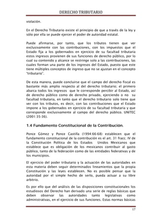 DERECHO TRIBUTARIO
17
violación.
En el Derecho Tributario existe el principio de que a través de la ley y
sólo por ella se puede ejercer el poder de autoridad estatal.
Puede afirmarse, por tanto, que los tributos tienen que ver
exclusivamente con las contribuciones, con los impuestos que el
Estado fija a los gobernados en ejercicio de su facultad tributaria
estos ingresos provienen de sus funciones de derecho público, por lo
cual su contenido y alcance se restringe solo a las contribuciones, las
cuales forman una parte de los ingresos del Estado, puesto que este
tiene múltiples conceptos de ingreso que no se ajustan en el concepto
“tributario”.
De esta manera, puede concluirse que el campo del derecho fiscal es
bastante más amplio respecto al del derecho tributario; el primero
abarca todos los ingresos que le corresponde percibir al Estado, así
de derecho público como de derecho privado, ejerciendo o no su
facultad tributaria, en tanto que el derecho tributario solo tiene que
ver con los tributos, es decir, con las contribuciones que el Estado
impone a los gobernados en ejercicio de su facultad tributaria y que
corresponde exclusivamente al campo del derecho público. UNITEC
(2001:35-36).
1.4 Fundamento Constitucional de la Contribución.
Ponce Gómez y Ponce Castilla (1994:66-68) establecen que el
fundamento constitucional de la contribución es el art. 31 fracc. IV de
la Constitución Política de los Estados Unidos Mexicanos que
establece que es obligación de los mexicanos contribuir al gasto
público, tanto de la federación como de las entidades federativas y de
los municipios.
El ejercicio del poder tributario y la actuación de las autoridades en
esta materia deben seguir determinados lineamientos que la propia
Constitución y las leyes establecen. No es posible pensar que la
autoridad por el simple hecho de serlo, pueda actuar a su libre
arbitrio.
Es por ello que del análisis de las disposiciones constitucionales los
estudiosos del Derecho han derivado una serie de reglas básicas que
deben observar las autoridades tanto legislativas como
administrativas, en el ejercicio de sus funciones. Estas normas básicas
 