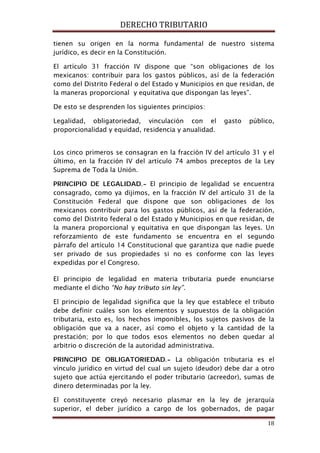 DERECHO TRIBUTARIO
18
tienen su origen en la norma fundamental de nuestro sistema
jurídico, es decir en la Constitución.
El artículo 31 fracción IV dispone que “son obligaciones de los
mexicanos: contribuir para los gastos públicos, así de la federación
como del Distrito Federal o del Estado y Municipios en que residan, de
la maneras proporcional y equitativa que dispongan las leyes”.
De esto se desprenden los siguientes principios:
Legalidad, obligatoriedad, vinculación con el gasto público,
proporcionalidad y equidad, residencia y anualidad.
Los cinco primeros se consagran en la fracción IV del artículo 31 y el
último, en la fracción IV del artículo 74 ambos preceptos de la Ley
Suprema de Toda la Unión.
PRINCIPIO DE LEGALIDAD.- El principio de legalidad se encuentra
consagrado, como ya dijimos, en la fracción IV del artículo 31 de la
Constitución Federal que dispone que son obligaciones de los
mexicanos contribuir para los gastos públicos, así de la federación,
como del Distrito federal o del Estado y Municipios en que residan, de
la manera proporcional y equitativa en que dispongan las leyes. Un
reforzamiento de este fundamento se encuentra en el segundo
párrafo del artículo 14 Constitucional que garantiza que nadie puede
ser privado de sus propiedades si no es conforme con las leyes
expedidas por el Congreso.
El principio de legalidad en materia tributaria puede enunciarse
mediante el dicho “No hay tributo sin ley”.
El principio de legalidad significa que la ley que establece el tributo
debe definir cuáles son los elementos y supuestos de la obligación
tributaria, esto es, los hechos imponibles, los sujetos pasivos de la
obligación que va a nacer, así como el objeto y la cantidad de la
prestación; por lo que todos esos elementos no deben quedar al
arbitrio o discreción de la autoridad administrativa.
PRINCIPIO DE OBLIGATORIEDAD.- La obligación tributaria es el
vínculo jurídico en virtud del cual un sujeto (deudor) debe dar a otro
sujeto que actúa ejercitando el poder tributario (acreedor), sumas de
dinero determinadas por la ley.
El constituyente creyó necesario plasmar en la ley de jerarquía
superior, el deber jurídico a cargo de los gobernados, de pagar
 