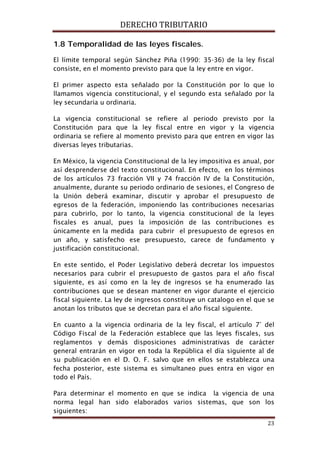 DERECHO TRIBUTARIO
23
1.8 Temporalidad de las leyes fiscales.
El límite temporal según Sánchez Piña (1990: 35-36) de la ley fiscal
consiste, en el momento previsto para que la ley entre en vigor.
El primer aspecto esta señalado por la Constitución por lo que lo
llamamos vigencia constitucional, y el segundo esta señalado por la
ley secundaria u ordinaria.
La vigencia constitucional se refiere al periodo previsto por la
Constitución para que la ley fiscal entre en vigor y la vigencia
ordinaria se refiere al momento previsto para que entren en vigor las
diversas leyes tributarias.
En México, la vigencia Constitucional de la ley impositiva es anual, por
así desprenderse del texto constitucional. En efecto, en los términos
de los artículos 73 fracción VII y 74 fracción IV de la Constitución,
anualmente, durante su periodo ordinario de sesiones, el Congreso de
la Unión deberá examinar, discutir y aprobar el presupuesto de
egresos de la federación, imponiendo las contribuciones necesarias
para cubrirlo, por lo tanto, la vigencia constitucional de la leyes
fiscales es anual, pues la imposición de las contribuciones es
únicamente en la medida para cubrir el presupuesto de egresos en
un año, y satisfecho ese presupuesto, carece de fundamento y
justificación constitucional.
En este sentido, el Poder Legislativo deberá decretar los impuestos
necesarios para cubrir el presupuesto de gastos para el año fiscal
siguiente, es así como en la ley de ingresos se ha enumerado las
contribuciones que se desean mantener en vigor durante el ejercicio
fiscal siguiente. La ley de ingresos constituye un catalogo en el que se
anotan los tributos que se decretan para el año fiscal siguiente.
En cuanto a la vigencia ordinaria de la ley fiscal, el artículo 7° del
Código Fiscal de la Federación establece que las leyes fiscales, sus
reglamentos y demás disposiciones administrativas de carácter
general entrarán en vigor en toda la República el día siguiente al de
su publicación en el D. O. F. salvo que en ellos se establezca una
fecha posterior, este sistema es simultaneo pues entra en vigor en
todo el País.
Para determinar el momento en que se indica la vigencia de una
norma legal han sido elaborados varios sistemas, que son los
siguientes:
 