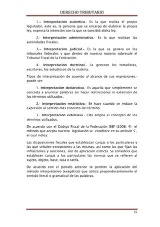 DERECHO TRIBUTARIO
25
1.- Interpretación auténtica.- Es la que realiza el propio
legislador, esto es, la persona que se encargo de elaborar la propia
ley, expresa la intención con la que se concibió dicha ley.
2.- Interpretación administrativa.- Es la que realizan las
autoridades fiscales.
3.- Interpretación judicial.- Es la que se genera en los
tribunales federales y que dentro de nuestra materia sobresale el
Tribunal Fiscal de la Federación.
4.- Interpretación doctrinal.- La generan los tratadistas,
escritores, los estudiosos de la materia.
Tipos de interpretación de acuerdo al alcance de sus expresiones.-
puede ser:
1. Interpretación declarativa.- Es aquella que simplemente se
concreta a enunciar palabras sin hacer restricciones ni extensión de
los términos utilizados.
2.- Interpretación restrictiva.- Se hace cuando se reduce la
expresión al sentido más concreto del término.
3.- Interpretación extensiva.- Esta amplia el concepto de los
términos utilizados.
De acuerdo con el Código Fiscal de la Federación ISEF (2008: 4) el
método que acepta nuestra legislación se establece en su artículo 5°,
el cual indica:
Las disposiciones fiscales que establezcan cargas a los particulares y
las que señalen excepciones a las mismas, así como las que fijan las
infracciones y sanciones, son de aplicación estricta. Se considera que
establecen cargas a los particulares las normas que se refieren al
sujeto, objeto, base, tasa o tarifa.
De acuerdo con el párrafo anterior se permite la aplicación del
método interpretativo (exegético) que utiliza preponderantemente el
sentido literal o gramatical de las palabras.
 