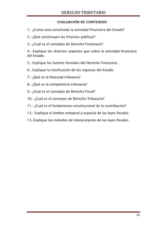 DERECHO TRIBUTARIO
26
EVALUACIÓN DE CONTENIDO
1.- ¿Como está constituida la actividad financiera del Estado?
2.- ¿Qué constituyen las finanzas públicas?
3.- ¿Cuál es el concepto de Derecho Financiero?
4.- Explique los diversos aspectos que cubre la actividad financiera
del Estado.
5.- Explique las fuentes formales del Derecho Financiero.
6.- Explique la clasificación de los ingresos del Estado.
7.- ¿Qué es la Potestad tributaria?
8.- ¿Qué es la competencia tributaria?
9.- ¿Cuál es el concepto de Derecho Fiscal?
10.- ¿Cuál es el concepto de Derecho Tributario?
11.- ¿Cuál es el fundamento constitucional de la contribución?
12.- Explique el ámbito temporal y espacial de las leyes fiscales.
13.-Explique los métodos de interpretación de las leyes fiscales.
 