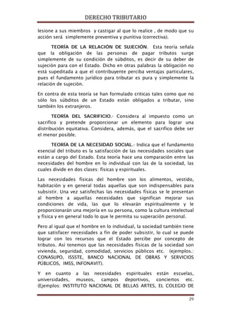 DERECHO TRIBUTARIO
29
lesione a sus miembros y castigar al que lo realice , de modo que su
acción será simplemente preventiva y punitiva (correctiva).
TEORÍA DE LA RELACIÓN DE SUJECIÓN. Esta teoría señala
que la obligación de las personas de pagar tributos surge
simplemente de su condición de súbditos, es decir de su deber de
sujeción para con el Estado. Dicho en otras palabras la obligación no
está supeditada a que el contribuyente perciba ventajas particulares,
pues el fundamento jurídico para tributar es pura y simplemente la
relación de sujeción.
En contra de esta teoría se han formulado criticas tales como que no
sólo los súbditos de un Estado están obligados a tributar, sino
también los extranjeros.
TEORÍA DEL SACRIFICIO.- Considera al impuesto como un
sacrifico y pretende proporcionar un elemento para lograr una
distribución equitativa. Considera, además, que el sacrifico debe ser
el menor posible.
TEORÍA DE LA NECESIDAD SOCIAL.- Indica que el fundamento
esencial del tributo es la satisfacción de las necesidades sociales que
están a cargo del Estado. Esta teoría hace una comparación entre las
necesidades del hombre en lo individual con las de la sociedad, las
cuales divide en dos clases: físicas y espirituales.
Las necesidades físicas del hombre son los alimentos, vestido,
habitación y en general todas aquellas que son indispensables para
subsistir. Una vez satisfechas las necesidades físicas se le presentan
al hombre a aquellas necesidades que significan mejorar sus
condiciones de vida, las que lo elevarán espiritualmente y le
proporcionarán una mejoría en su persona, como la cultura intelectual
y física y en general todo lo que le permita su superación personal.
Pero al igual que el hombre en lo individual, la sociedad también tiene
que satisfacer necesidades a fin de poder subsistir, lo cual se puede
lograr con los recursos que el Estado percibe por concepto de
tributos. Así tenemos que las necesidades físicas de la sociedad son
vivienda, seguridad, comodidad, servicios públicos etc. (ejemplos.:
CONASUPO, ISSSTE, BANCO NACIONAL DE OBRAS Y SERVICIOS
PÚBLICOS, IMSS, INFONAVIT).
Y en cuanto a las necesidades espirituales están escuelas,
universidades, museos, campos deportivos, conciertos etc.
(Ejemplos: INSTITUTO NACIONAL DE BELLAS ARTES, EL COLEGIO DE
 