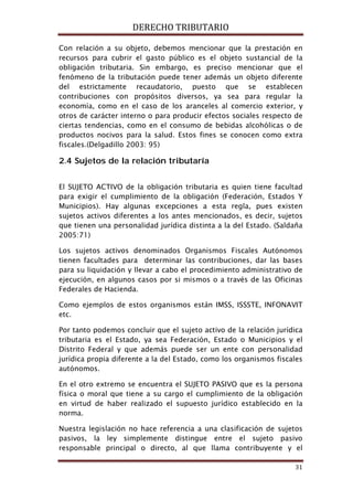 DERECHO TRIBUTARIO
31
Con relación a su objeto, debemos mencionar que la prestación en
recursos para cubrir el gasto público es el objeto sustancial de la
obligación tributaria. Sin embargo, es preciso mencionar que el
fenómeno de la tributación puede tener además un objeto diferente
del estrictamente recaudatorio, puesto que se establecen
contribuciones con propósitos diversos, ya sea para regular la
economía, como en el caso de los aranceles al comercio exterior, y
otros de carácter interno o para producir efectos sociales respecto de
ciertas tendencias, como en el consumo de bebidas alcohólicas o de
productos nocivos para la salud. Estos fines se conocen como extra
fiscales.(Delgadillo 2003: 95)
2.4 Sujetos de la relación tributaría
El SUJETO ACTIVO de la obligación tributaria es quien tiene facultad
para exigir el cumplimiento de la obligación (Federación, Estados Y
Municipios). Hay algunas excepciones a esta regla, pues existen
sujetos activos diferentes a los antes mencionados, es decir, sujetos
que tienen una personalidad jurídica distinta a la del Estado. (Saldaña
2005:71)
Los sujetos activos denominados Organismos Fiscales Autónomos
tienen facultades para determinar las contribuciones, dar las bases
para su liquidación y llevar a cabo el procedimiento administrativo de
ejecución, en algunos casos por si mismos o a través de las Oficinas
Federales de Hacienda.
Como ejemplos de estos organismos están IMSS, ISSSTE, INFONAVIT
etc.
Por tanto podemos concluir que el sujeto activo de la relación jurídica
tributaria es el Estado, ya sea Federación, Estado o Municipios y el
Distrito Federal y que además puede ser un ente con personalidad
jurídica propia diferente a la del Estado, como los organismos fiscales
autónomos.
En el otro extremo se encuentra el SUJETO PASIVO que es la persona
física o moral que tiene a su cargo el cumplimiento de la obligación
en virtud de haber realizado el supuesto jurídico establecido en la
norma.
Nuestra legislación no hace referencia a una clasificación de sujetos
pasivos, la ley simplemente distingue entre el sujeto pasivo
responsable principal o directo, al que llama contribuyente y el
 