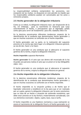 DERECHO TRIBUTARIO
35
La responsabilidad solidaria comprenderá los accesorios, con
excepción de las multas. Lo dispuesto en este párrafo no impide que
los responsables solidarios puedan ser sancionados por los actos u
omisiones propios.
2.5 Hecho generador de la obligación tributaria
Como ya se indicó, la obligación tributaria nace por disposición de la
ley, sin embargo, para su nacimiento es necesario que surja
concretamente el hecho, o presupuesto que el legislador señala
como apto para servir de fundamento para ello. (Saldaña 2003:73)
En la doctrina encontramos diferentes tendencias respecto de la
identificación de la conducta que denominamos hecho generador y
que en muchas ocasiones se confunde con el hecho imponible.
El hecho generador, por su parte, es la realización del supuesto
previsto en la norma que dará lugar a la obligación tributaria general,
ya sea de dar, hacer y no hacer.
El hecho generador es una conducta que al adecuarse al supuesto
genérico de la norma, origina la obligación tributaria.
Hecho imponible supuesto Normativo
Hecho generador Es el acto que cae dentro del enunciado de la ley
(Cuando una persona realiza el acto que se prevé en la ley) (Delgadillo
2003: 101)
El hecho generador es una conducta que al adecuarse al supuesto
genérico de la norma, origina la obligación tributaria en general.
2.6 Hecho imponible de la obligación tributaría.
En la doctrina encontramos diferentes tendencias respecto de la
identificación de la conducta que denominamos hecho generador y
que en muchas ocasiones se confunde con el hecho imponible.
El hecho imponible es la situación jurídica o de hecho que el
legislador seleccionó y estableció en la ley para que al ser realizada
por un sujeto, genere la obligación tributaria; por lo tanto concluimos
que se trata de un hecho o situación de contenido económico, que
debe estar previsto en la ley formal y materialmente considerada, con
sus elementos esenciales: objeto, sujeto, base, tasa o tarifa.
El hecho imponible es una hipótesis normativa a cuya realización se
asocia el nacimiento de la obligación fiscal y el hecho generador es el
 
