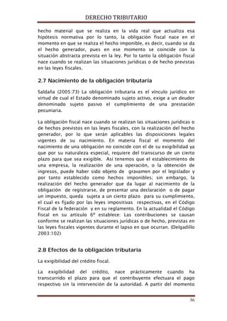 DERECHO TRIBUTARIO
36
hecho material que se realiza en la vida real que actualiza esa
hipótesis normativa por lo tanto, la obligación fiscal nace en el
momento en que se realiza el hecho imponible, es decir, cuando se da
el hecho generador, pues en ese momento se coincide con la
situación abstracta prevista en la ley. Por lo tanto la obligación fiscal
nace cuando se realizan las situaciones jurídicas o de hecho previstas
en las leyes fiscales.
2.7 Nacimiento de la obligación tributaría
Saldaña (2005:73) La obligación tributaria es el vínculo jurídico en
virtud de cual el Estado denominado sujeto activo, exige a un deudor
denominado sujeto pasivo el cumplimiento de una prestación
pecuniaria.
La obligación fiscal nace cuando se realizan las situaciones jurídicas o
de hechos previstos en las leyes fiscales, con la realización del hecho
generador, por lo que serán aplicables las disposiciones legales
vigentes de su nacimiento. En materia fiscal el momento del
nacimiento de una obligación no coincide con el de su exigibilidad ya
que por su naturaleza especial, requiere del transcurso de un cierto
plazo para que sea exigible. Así tenemos que el establecimiento de
una empresa, la realización de una operación, o la obtención de
ingresos, puede haber sido objeto de gravamen por el legislador y
por tanto establecido como hechos imponibles; sin embargo, la
realización del hecho generador que da lugar al nacimiento de la
obligación de registrarse, de presentar una declaración o de pagar
un impuesto, queda sujeta a un cierto plazo para su cumplimiento,
el cual es fijado por las leyes impositivas respectivas, en el Código
Fiscal de la federación y en su reglamento. En la actualidad el Código
fiscal en su artículo 6º establece: Las contribuciones se causan
conforme se realizan las situaciones jurídicas o de hecho, previstas en
las leyes fiscales vigentes durante el lapso en que ocurran. (Delgadillo
2003:102)
2.8 Efectos de la obligación tributaría
La exigibilidad del crédito fiscal.
La exigibilidad del crédito, nace prácticamente cuando ha
transcurrido el plazo para que el contribuyente efectuara el pago
respectivo sin la intervención de la autoridad. A partir del momento
 