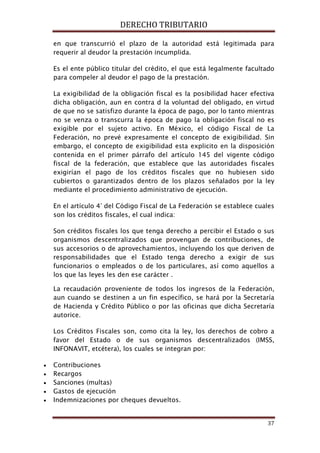 DERECHO TRIBUTARIO
37
en que transcurrió el plazo de la autoridad está legitimada para
requerir al deudor la prestación incumplida.
Es el ente público titular del crédito, el que está legalmente facultado
para compeler al deudor el pago de la prestación.
La exigibilidad de la obligación fiscal es la posibilidad hacer efectiva
dicha obligación, aun en contra d la voluntad del obligado, en virtud
de que no se satisfizo durante la época de pago, por lo tanto mientras
no se venza o transcurra la época de pago la obligación fiscal no es
exigible por el sujeto activo. En México, el código Fiscal de La
Federación, no prevé expresamente el concepto de exigibilidad. Sin
embargo, el concepto de exigibilidad esta explicito en la disposición
contenida en el primer párrafo del artículo 145 del vigente código
fiscal de la federación, que establece que las autoridades fiscales
exigirían el pago de los créditos fiscales que no hubiesen sido
cubiertos o garantizados dentro de los plazos señalados por la ley
mediante el procedimiento administrativo de ejecución.
En el artículo 4° del Código Fiscal de La Federación se establece cuales
son los créditos fiscales, el cual indica:
Son créditos fiscales los que tenga derecho a percibir el Estado o sus
organismos descentralizados que provengan de contribuciones, de
sus accesorios o de aprovechamientos, incluyendo los que deriven de
responsabilidades que el Estado tenga derecho a exigir de sus
funcionarios o empleados o de los particulares, así como aquellos a
los que las leyes les den ese carácter .
La recaudación proveniente de todos los ingresos de la Federación,
aun cuando se destinen a un fin específico, se hará por la Secretaría
de Hacienda y Crédito Público o por las oficinas que dicha Secretaría
autorice.
Los Créditos Fiscales son, como cita la ley, los derechos de cobro a
favor del Estado o de sus organismos descentralizados (IMSS,
INFONAVIT, etcétera), los cuales se integran por:
• Contribuciones
• Recargos
• Sanciones (multas)
• Gastos de ejecución
• Indemnizaciones por cheques devueltos.
 