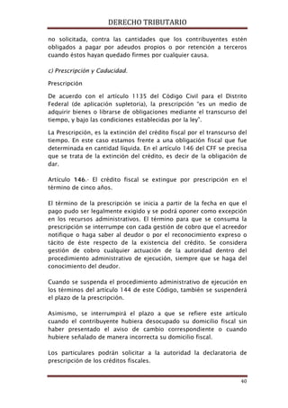 DERECHO TRIBUTARIO
40
no solicitada, contra las cantidades que los contribuyentes estén
obligados a pagar por adeudos propios o por retención a terceros
cuando éstos hayan quedado firmes por cualquier causa.
c) Prescripción y Caducidad.
Prescripción
De acuerdo con el artículo 1135 del Código Civil para el Distrito
Federal (de aplicación supletoria), la prescripción “es un medio de
adquirir bienes o librarse de obligaciones mediante el transcurso del
tiempo, y bajo las condiciones establecidas por la ley”.
La Prescripción, es la extinción del crédito fiscal por el transcurso del
tiempo. En este caso estamos frente a una obligación fiscal que fue
determinada en cantidad líquida. En el artículo 146 del CFF se precisa
que se trata de la extinción del crédito, es decir de la obligación de
dar.
Artículo 146.- El crédito fiscal se extingue por prescripción en el
término de cinco años.
El término de la prescripción se inicia a partir de la fecha en que el
pago pudo ser legalmente exigido y se podrá oponer como excepción
en los recursos administrativos. El término para que se consuma la
prescripción se interrumpe con cada gestión de cobro que el acreedor
notifique o haga saber al deudor o por el reconocimiento expreso o
tácito de éste respecto de la existencia del crédito. Se considera
gestión de cobro cualquier actuación de la autoridad dentro del
procedimiento administrativo de ejecución, siempre que se haga del
conocimiento del deudor.
Cuando se suspenda el procedimiento administrativo de ejecución en
los términos del artículo 144 de este Código, también se suspenderá
el plazo de la prescripción.
Asimismo, se interrumpirá el plazo a que se refiere este artículo
cuando el contribuyente hubiera desocupado su domicilio fiscal sin
haber presentado el aviso de cambio correspondiente o cuando
hubiere señalado de manera incorrecta su domicilio fiscal.
Los particulares podrán solicitar a la autoridad la declaratoria de
prescripción de los créditos fiscales.
 