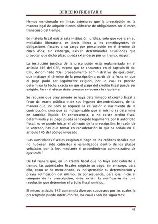 DERECHO TRIBUTARIO
41
Hemos mencionado en líneas anteriores que la prescripción es la
manera legal de adquirir bienes o librarse de obligaciones por el mero
transcurso del tiempo.
En materia fiscal existe esta institución jurídica, sólo que opera en su
modalidad liberatoria, es decir, libera a los contribuyentes de
obligaciones fiscales a su cargo por prescripción en el término de
cinco años; sin embargo, existen determinadas situaciones que
provocan que dicho plazo pueda extenderse por un tiempo mayor.
La institución jurídica de la prescripción está reglamentada en el
artículo 146 del CFF, mismo que se encuentra en el capítulo III del
CFF, denominado “Del procedimiento administrativo de ejecución”,
que instituye el término de la prescripción a partir de la fecha en que
el pago pudo ser legalmente exigido, por lo cual es preciso
determinar la fecha exacta en que el pago del crédito fiscal puede ser
exigido. Para tal efecto debe tomarse en cuenta lo siguiente:
Se requiere que previamente se haya determinado el crédito fiscal a
favor del erario público o de sus órganos descentralizados, de tal
manera que, no sólo se requiere la causación o nacimiento de la
contribución, sino que es indispensable que el mismo se determine
en cantidad líquida. En consecuencia, si no existe crédito fiscal
determinado y su pago pueda ser exigido legalmente por la autoridad
fiscal, no se puede iniciar el cómputo de la prescripción. En razón de
lo anterior, hay que tomar en consideración lo que se señala en el
artículo 145 del código invocado:
“Las autoridades fiscales exigirán el pago de los créditos fiscales que
no hubiesen sido cubiertos o garantizados dentro de los plazos
señalados por la ley, mediante el procedimiento administrativo de
ejecución.”
De tal manera que, en un crédito fiscal que no haya sido cubierto a
tiempo, las autoridades fiscales exigirán su pago; sin embargo, para
ello, como se ha mencionado, es indispensable su determinación y
previa notificación del mismo. En consecuencia, para que inicie el
cómputo de la prescripción, debe existir la notificación de una
resolución que determine el crédito fiscal omitido.
El mismo artículo 146 contempla diversos supuestos por los cuales la
prescripción puede interrumpirse, los cuales son los siguientes:
 