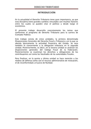 DERECHO TRIBUTARIO
INTRODUCCIÓN
En la actualidad el Derecho Tributario tiene gran importancia, ya que
esta disciplina tiene grandes cambios vinculados con muchos factores
entre los cuales se pueden citar el político y desde luego el
económico.
El presente trabajo desarrolla concretamente los temas que
conforman el programa de Derecho Tributario para la carrera de
Contador Público.
Este trabajo consta de cinco unidades, la primera denominada
Disposiciones Generales del Derecho Fiscal y Tributario y en la que se
aborda básicamente la actividad financiera del Estado. Se toca
también lo concerniente a la obligación tributaria en la segunda
unidad. Posteriormente, es decir, en la tercera unidad se analizan las
disposiciones generales del Código Fiscal de la Federación.
Posteriormente se examinan los derechos y obligaciones de los
contribuyentes así como las facultades de las autoridades fiscales.
Para finalizar, en la quinta y última unidad se hace mención a los
medios de defensa como son el recurso administrativo de revocación,
el de inconformidad y el Juicio de Nulidad.
 