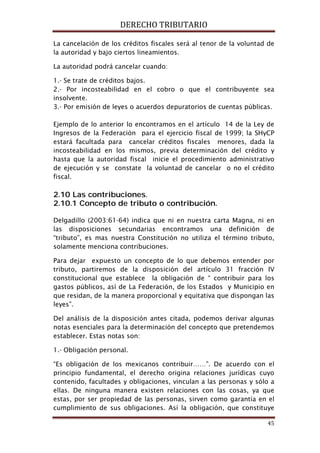 DERECHO TRIBUTARIO
45
La cancelación de los créditos fiscales será al tenor de la voluntad de
la autoridad y bajo ciertos lineamientos.
La autoridad podrá cancelar cuando:
1.- Se trate de créditos bajos.
2.- Por incosteabilidad en el cobro o que el contribuyente sea
insolvente.
3.- Por emisión de leyes o acuerdos depuratorios de cuentas públicas.
Ejemplo de lo anterior lo encontramos en el artículo 14 de la Ley de
Ingresos de la Federación para el ejercicio fiscal de 1999; la SHyCP
estará facultada para cancelar créditos fiscales menores, dada la
incosteabilidad en los mismos, previa determinación del crédito y
hasta que la autoridad fiscal inicie el procedimiento administrativo
de ejecución y se constate la voluntad de cancelar o no el crédito
fiscal.
2.10 Las contribuciones.
2.10.1 Concepto de tributo o contribución.
Delgadillo (2003:61-64) indica que ni en nuestra carta Magna, ni en
las disposiciones secundarias encontramos una definición de
“tributo”, es mas nuestra Constitución no utiliza el término tributo,
solamente menciona contribuciones.
Para dejar expuesto un concepto de lo que debemos entender por
tributo, partiremos de la disposición del artículo 31 fracción IV
constitucional que establece la obligación de “ contribuir para los
gastos públicos, así de La Federación, de los Estados y Municipio en
que residan, de la manera proporcional y equitativa que dispongan las
leyes”.
Del análisis de la disposición antes citada, podemos derivar algunas
notas esenciales para la determinación del concepto que pretendemos
establecer. Estas notas son:
1.- Obligación personal.
“Es obligación de los mexicanos contribuir……”. De acuerdo con el
principio fundamental, el derecho origina relaciones jurídicas cuyo
contenido, facultades y obligaciones, vinculan a las personas y sólo a
ellas. De ninguna manera existen relaciones con las cosas, ya que
estas, por ser propiedad de las personas, sirven como garantía en el
cumplimiento de sus obligaciones. Así la obligación, que constituye
 