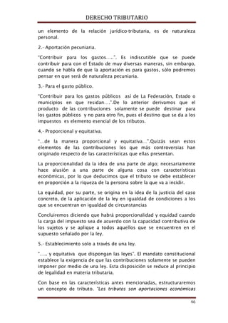 DERECHO TRIBUTARIO
46
un elemento de la relación jurídico-tributaria, es de naturaleza
personal.
2.- Aportación pecuniaria.
“Contribuir para los gastos…..”. Es indiscutible que se puede
contribuir para con el Estado de muy diversas maneras, sin embargo,
cuando se habla de que la aportación es para gastos, sólo podremos
pensar en que será de naturaleza pecuniaria.
3.- Para el gasto público.
“Contribuir para los gastos públicos así de La Federación, Estado o
municipios en que residan….”.De lo anterior derivamos que el
producto de las contribuciones solamente se puede destinar para
los gastos públicos y no para otro fin, pues el destino que se da a los
impuestos es elemento esencial de los tributos.
4.- Proporcional y equitativa.
“…de la manera proporcional y equitativa…”.Quizás sean estos
elementos de las contribuciones los que más controversias han
originado respecto de las características que ellas presentan.
La proporcionalidad da la idea de una parte de algo; necesariamente
hace alusión a una parte de alguna cosa con características
económicas, por lo que deducimos que el tributo se debe establecer
en proporción a la riqueza de la persona sobre la que va a incidir.
La equidad, por su parte, se origina en la idea de la justicia del caso
concreto, de la aplicación de la ley en igualdad de condiciones a los
que se encuentran en igualdad de circunstancias
Concluiremos diciendo que habrá proporcionalidad y equidad cuando
la carga del impuesto sea de acuerdo con la capacidad contributiva de
los sujetos y se aplique a todos aquellos que se encuentren en el
supuesto señalado por la ley.
5.- Establecimiento solo a través de una ley.
“….. y equitativa que dispongan las leyes”. El mandato constitucional
establece la exigencia de que las contribuciones solamente se pueden
imponer por medio de una ley. Esta disposición se reduce al principio
de legalidad en materia tributaria.
Con base en las características antes mencionadas, estructuraremos
un concepto de tributo. “Los tributos son aportaciones económicas
 
