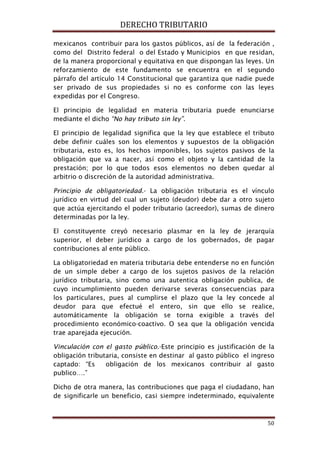 DERECHO TRIBUTARIO
50
mexicanos contribuir para los gastos públicos, así de la federación ,
como del Distrito federal o del Estado y Municipios en que residan,
de la manera proporcional y equitativa en que dispongan las leyes. Un
reforzamiento de este fundamento se encuentra en el segundo
párrafo del artículo 14 Constitucional que garantiza que nadie puede
ser privado de sus propiedades si no es conforme con las leyes
expedidas por el Congreso.
El principio de legalidad en materia tributaria puede enunciarse
mediante el dicho “No hay tributo sin ley”.
El principio de legalidad significa que la ley que establece el tributo
debe definir cuáles son los elementos y supuestos de la obligación
tributaria, esto es, los hechos imponibles, los sujetos pasivos de la
obligación que va a nacer, así como el objeto y la cantidad de la
prestación; por lo que todos esos elementos no deben quedar al
arbitrio o discreción de la autoridad administrativa.
Principio de obligatoriedad.- La obligación tributaria es el vínculo
jurídico en virtud del cual un sujeto (deudor) debe dar a otro sujeto
que actúa ejercitando el poder tributario (acreedor), sumas de dinero
determinadas por la ley.
El constituyente creyó necesario plasmar en la ley de jerarquía
superior, el deber jurídico a cargo de los gobernados, de pagar
contribuciones al ente público.
La obligatoriedad en materia tributaria debe entenderse no en función
de un simple deber a cargo de los sujetos pasivos de la relación
jurídico tributaria, sino como una autentica obligación publica, de
cuyo incumplimiento pueden derivarse severas consecuencias para
los particulares, pues al cumplirse el plazo que la ley concede al
deudor para que efectué el entero, sin que ello se realice,
automáticamente la obligación se torna exigible a través del
procedimiento económico-coactivo. O sea que la obligación vencida
trae aparejada ejecución.
Vinculación con el gasto público.-Este principio es justificación de la
obligación tributaria, consiste en destinar al gasto público el ingreso
captado: “Es obligación de los mexicanos contribuir al gasto
publico….”
Dicho de otra manera, las contribuciones que paga el ciudadano, han
de significarle un beneficio, casi siempre indeterminado, equivalente
 