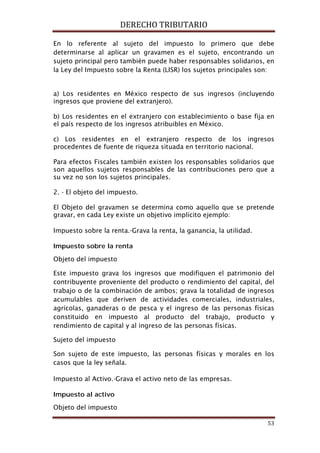 DERECHO TRIBUTARIO
53
En lo referente al sujeto del impuesto lo primero que debe
determinarse al aplicar un gravamen es el sujeto, encontrando un
sujeto principal pero también puede haber responsables solidarios, en
la Ley del Impuesto sobre la Renta (LISR) los sujetos principales son:
a) Los residentes en México respecto de sus ingresos (incluyendo
ingresos que proviene del extranjero).
b) Los residentes en el extranjero con establecimiento o base fija en
el país respecto de los ingresos atribuibles en México.
c) Los residentes en el extranjero respecto de los ingresos
procedentes de fuente de riqueza situada en territorio nacional.
Para efectos Fiscales también existen los responsables solidarios que
son aquellos sujetos responsables de las contribuciones pero que a
su vez no son los sujetos principales.
2. - El objeto del impuesto.
El Objeto del gravamen se determina como aquello que se pretende
gravar, en cada Ley existe un objetivo implícito ejemplo:
Impuesto sobre la renta.-Grava la renta, la ganancia, la utilidad.
Impuesto sobre la renta
Objeto del impuesto
Este impuesto grava los ingresos que modifiquen el patrimonio del
contribuyente proveniente del producto o rendimiento del capital, del
trabajo o de la combinación de ambos; grava la totalidad de ingresos
acumulables que deriven de actividades comerciales, industriales,
agrícolas, ganaderas o de pesca y el ingreso de las personas físicas
constituido en impuesto al producto del trabajo, producto y
rendimiento de capital y al ingreso de las personas físicas.
Sujeto del impuesto
Son sujeto de este impuesto, las personas físicas y morales en los
casos que la ley señala.
Impuesto al Activo.-Grava el activo neto de las empresas.
Impuesto al activo
Objeto del impuesto
 