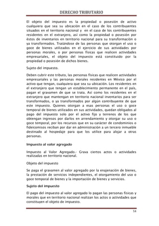 DERECHO TRIBUTARIO
54
El objeto del impuesto es la propiedad o posesión de activo
cualquiera que sea su ubicación en el caso de los contribuyentes
situados en el territorio nacional y en el caso de los contribuyentes
residentes en el extranjero, así como la propiedad o posesión por
éstos de inventarios en territorio nacional para su transformación o
ya transformados. Tratándose de las personas que otorgan el uso o
goce de bienes utilizados en el ejercicio de sus actividades por
personas morales, o por personas físicas que realicen actividades
empresariales, el objeto del impuesto está constituido por la
propiedad o posesión de dichos bienes.
Sujeto del impuesto.
Deben cubrir este tributo, las personas físicas que realicen actividades
empresariales y las personas morales residentes en México por el
activo que tengan, cualquiera que sea su ubicación. Los residentes en
el extranjero que tengan un establecimiento permanente en el país,
pagan el gravamen de que se trata. Así como los residentes en el
extranjero que mantengan en territorio nacional inventarios para ser
transformados, o ya transformados por algún contribuyente de que
este impuesto. Quienes otorgan a esas personas el uso o goce
temporal de bienes utilizados en sus actividades, quedan obligados al
pago del impuesto solo por el activo fijo y terrenos de los que
obtengan ingresos por darlos en arrendamiento y otorgar su uso o
goce temporal, por los recursos que en su carácter de condominios o
fideicomisos reciban por dar en administración a un tercero inmueble
destinado al hospedaje para que los utilice para alojar a otras
personas.
Impuesto al valor agregado
Impuesto al Valor Agregado.- Grava ciertos actos o actividades
realizadas en territorio nacional.
Objeto del impuesto
Se paga el gravamen al valor agregado por la enajenación de bienes,
la prestación de servicios independientes, el otorgamiento del uso o
goce temporal de bienes y la importación de bienes y servicios.
Sujeto del impuesto
El pago del impuesto al valor agregado lo pagan las personas físicas y
morales que en territorio nacional realizan los actos o actividades que
constituyen el objeto de impuesto.
 