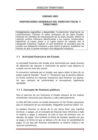 DERECHO TRIBUTARIO
1
UNIDAD UNO
DISPOSICIONES GENERALES DEL DERECHO FISCAL Y
TRIBUTARIO
Competencia específica a desarrollar: Fundamentar legalmente las
contribuciones; Conocer el orden jerárquico de las leyes fiscales;
Analizar los métodos de interpretación de las leyes fiscales; Definir la
relación jurídica tributaria identificando a los sujetos involucrados;
Identificar al sujeto activo y al sujeto pasivo en relación con la
obligación tributaria; Explicar en qué momento se considera que ha
nacido una obligación tributaria y que hecho la generó; Establecer las
formas en que se puede extinguir una obligación tributaria.
1.1 Actividad financiera del Estado.
La actividad financiera del estado está constituida por aquel proceso
de obtención de ingresos y realización de gastos cuyo objetivo es
cumplir con los fines del mismo.
Se encuentra realizada por el estado, que opera sobre la base de un
poder especial llamado " fiscal" o " financiero" que le permite obtener
en forma coactiva los ingresos necesarios para financiar sus gastos,
los que realizará de conformidad al presupuesto legalmente
aprobado.
1.1.1. Concepto de finanzas públicas.
Para el ejercicio de sus funciones el Estado requiere de los medios
económicos necesarios para llevarlas a cabo adecuadamente.
La idea del bien común no puede alcanzarse sin los fondos necesarios
para la realización de sus actividades. Delgadillo Gutiérrez (2003: 21)
La palabra finanzas se deriva de la voz latina finer, que significa
terminar, o apagar, así el concepto de finanzas hace referencia a todo
lo relativo a pagar y relaciona no sólo el acto de terminar con un
adeudo, de pagar, sino también la forma de manejar aquello con que
se paga y la forma en que se obtuvo a fin de estar en posibilidad de
pagar. Es así que por finanzas entendemos la materia relativa a los
recursos económicos.
 