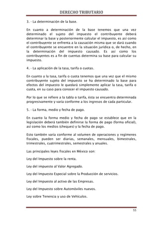 DERECHO TRIBUTARIO
55
3. - La determinación de la base.
En cuanto a determinación de la base tenemos que una vez
determinado el sujeto del impuesto el contribuyente deberá
determinar la base y posteriormente calcular el impuesto, es así como
el contribuyente se enfrenta a la causación misma que se dará cuando
el contribuyente se encuentre en la situación jurídica o, de hecho, en
la determinación del impuesto causado. Es así como los
contribuyentes es a fin de cuentas determina su base para calcular su
impuesto.
4. - La aplicación de la tasa, tarifa o cuotas.
En cuanto a la tasa, tarifa o cuota tenemos que una vez que el mismo
contribuyente sujeto del impuesto se ha determinado la base para
efectos del impuesto le quedará simplemente aplicar la tasa, tarifa o
cuota, en su caso para conocer el impuesto causado.
Por lo que se refiere a la tabla o tarifa, ésta se encuentra determinada
progresivamente y varía conforme a los ingresos de cada particular.
5. - La forma, medio y fecha de pago.
En cuanto la forma medio y fecha de pago se establece que en la
legislación deberá también definirse la forma de pago (forma oficial),
así como los medios (cheques) y la fecha de pago.
Esto también varía conforme al volumen de operaciones y regímenes
fiscales, pueden ser diarias, semanales, mensuales, bimestrales,
trimestrales, cuatrimestrales, semestrales y anuales.
Las principales leyes fiscales en México son:
Ley del Impuesto sobre la renta.
Ley del impuesto al Valor Agregado.
Ley del Impuesto Especial sobre la Producción de servicios.
Ley del Impuesto al activo de las Empresas.
Ley del Impuesto sobre Automóviles nuevos.
Ley sobre Tenencia y uso de Vehículos.
 