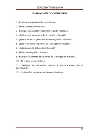 DERECHO TRIBUTARIO
56
EVALUACIÓN DE CONTENIDO
1.- Explique las teorías de la contribución
2.- Defina la relación tributaria.
3.- Explique las características de la relación tributaria.
4.-¿Quiénes son los sujetos de la relación tributaria?
5.- ¿Que es el hecho generador de la obligación tributaria?
6.- ¿Qué es el hecho imponible de la obligación tributaria?
7.-¿Cuándo nace la obligación tributaria?
8.- Defina la obligación tributaria.
9.- Explique las formas de extinción de la obligación tributaria.
10.- De el concepto de tributo.
11.- Explique los principios teóricos y constitucionales de la
contribución.
12.- Explique los elementos de las contribuciones.
 