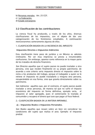 DERECHO TRIBUTARIO
58
b) Personas morales
c)
. Art. 25 CCF.
d)
La Federación.
Estado extranjeros
3.2 Clasificación de las contribuciones
La ciencia fiscal ha producido, a través de los años, diversas
clasificaciones de los impuestos, con el objeto de dar una
categorización de los fenómenos estudiados. A continuación
mencionaremos someramente algunas de ellas.
1.-CLASIFICACIÓN BASADA EN LA INCIDENCIA DEL IMPUESTO
Impuestos Directos e Impuestos Indirectos
Esta clasificación tiene poco de jurídico y en México es además
irrelevante. Por ser muy imprecisa se presta a innumerables
confusiones. Sin embargo, aparece como referencia en la mayor parte
de los tratados de derecho financiero.
Son Directos aquellos que el sujeto pasivo no puede trasladar a otra
persona, sino que inciden finalmente en su propio patrimonio; de
acuerdo a este criterio sería impuesto directo el impuesto sobre la
renta a los productos del trabajo, porque el trabajador a quien se le
retiene el impuesto no puede trasladarlo a ninguna otra persona,
recuperándolo en esa forma, sino que gravita directamente sobre su
patrimonio.
Son Indirectos aquéllos que, por el contrario, el sujeto pasivo puede
trasladar a otras personas, de manera tal que no sufre el impacto
económico del impuesto en forma definitiva, ejemplo sería, el
impuesto al valor agregado, pues el comerciante lo traslada al
consumidor y recupera el dinero que tuvo que pagar al fisco federal.
2.- CLASIFICACIÓN BASADA EN LA MATERIA IMPONIBLE.
a).- Impuestos Reales e Impuestos Personales.
Son Reales aquellos que recaen sobre un bien sin considerar las
condiciones del sujeto que realiza el acto. Ejemplo: el impuesto
predial.
 
