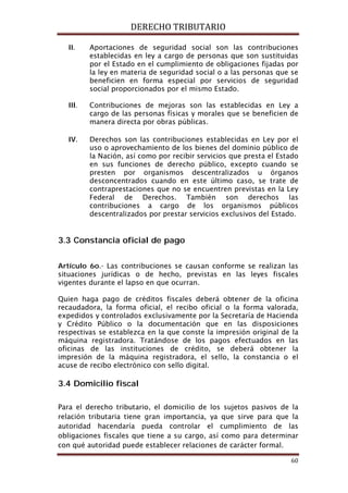DERECHO TRIBUTARIO
60
II. Aportaciones de seguridad social son las contribuciones
establecidas en ley a cargo de personas que son sustituidas
por el Estado en el cumplimiento de obligaciones fijadas por
la ley en materia de seguridad social o a las personas que se
beneficien en forma especial por servicios de seguridad
social proporcionados por el mismo Estado.
III. Contribuciones de mejoras son las establecidas en Ley a
cargo de las personas físicas y morales que se beneficien de
manera directa por obras públicas.
IV. Derechos son las contribuciones establecidas en Ley por el
uso o aprovechamiento de los bienes del dominio público de
la Nación, así como por recibir servicios que presta el Estado
en sus funciones de derecho público, excepto cuando se
presten por organismos descentralizados u órganos
desconcentrados cuando en este último caso, se trate de
contraprestaciones que no se encuentren previstas en la Ley
Federal de Derechos. También son derechos las
contribuciones a cargo de los organismos públicos
descentralizados por prestar servicios exclusivos del Estado.
3.3 Constancia oficial de pago
Artículo 6o.- Las contribuciones se causan conforme se realizan las
situaciones jurídicas o de hecho, previstas en las leyes fiscales
vigentes durante el lapso en que ocurran.
Quien haga pago de créditos fiscales deberá obtener de la oficina
recaudadora, la forma oficial, el recibo oficial o la forma valorada,
expedidos y controlados exclusivamente por la Secretaría de Hacienda
y Crédito Público o la documentación que en las disposiciones
respectivas se establezca en la que conste la impresión original de la
máquina registradora. Tratándose de los pagos efectuados en las
oficinas de las instituciones de crédito, se deberá obtener la
impresión de la máquina registradora, el sello, la constancia o el
acuse de recibo electrónico con sello digital.
3.4 Domicilio fiscal
Para el derecho tributario, el domicilio de los sujetos pasivos de la
relación tributaria tiene gran importancia, ya que sirve para que la
autoridad hacendaría pueda controlar el cumplimiento de las
obligaciones fiscales que tiene a su cargo, así como para determinar
con qué autoridad puede establecer relaciones de carácter formal.
 