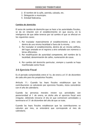 DERECHO TRIBUTARIO
62
2. El nombre de la calle, avenida, calzada, etc.
3. Delegación o municipio.
4. Entidad federativa.
Cambio de domicilio
El aviso de cambio de domicilio que se hace a las autoridades fiscales,
se da en relación con el establecimiento en que ocurra, en la
inteligencia de que debe tenerse por tal cambio el que se efectué en
los siguientes casos:
.
1. Por trasladar materialmente el establecimiento a otro sitio
dentro de una misma localidad o fuera de la misma.
2. Por trasladar el establecimiento, dentro de un mismo edificio,
del lugar anotado en el registro a otro señalado con números o
letras diferentes.
3. Por modificación de autoridad competente, del nombre de la
localidad, denominación de calles, numeración de casas.
4. Por cambio del domicilio particular, siempre y cuando se haya
manifestado como fiscal.
3.5 Ejercicio Fiscal
Es el periodo comprendido entre el 1o. de enero y el 31 de diciembre
de cada año para los propósitos fiscales.
Artículo 11.- Cuando las leyes fiscales establezcan que las
contribuciones se calcularán por ejercicios fiscales, éstos coincidirán
con el año de calendario.
Cuando las personas morales inicien sus actividades con
posterioridad al 1 de enero, en dicho año el ejercicio fiscal será
irregular, debiendo iniciarse el día en que comiencen actividades y
terminarse el 31 de diciembre del año de que se trate.
Cuando las leyes fiscales establezcan que las contribuciones se
calculen por mes, se entenderá que corresponde al mes de
calendario.
 