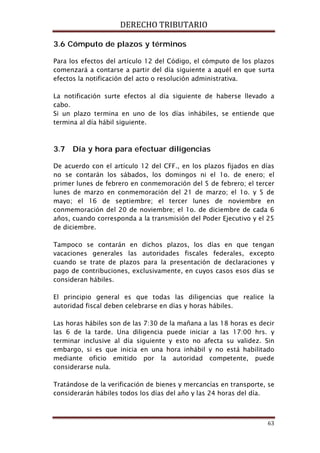 DERECHO TRIBUTARIO
63
3.6 Cómputo de plazos y términos
Para los efectos del artículo 12 del Código, el cómputo de los plazos
comenzará a contarse a partir del día siguiente a aquél en que surta
efectos la notificación del acto o resolución administrativa.
La notificación surte efectos al día siguiente de haberse llevado a
cabo.
Si un plazo termina en uno de los días inhábiles, se entiende que
termina al día hábil siguiente.
3.7 Día y hora para efectuar diligencias
De acuerdo con el artículo 12 del CFF., en los plazos fijados en días
no se contarán los sábados, los domingos ni el 1o. de enero; el
primer lunes de febrero en conmemoración del 5 de febrero; el tercer
lunes de marzo en conmemoración del 21 de marzo; el 1o. y 5 de
mayo; el 16 de septiembre; el tercer lunes de noviembre en
conmemoración del 20 de noviembre; el 1o. de diciembre de cada 6
años, cuando corresponda a la transmisión del Poder Ejecutivo y el 25
de diciembre.
Tampoco se contarán en dichos plazos, los días en que tengan
vacaciones generales las autoridades fiscales federales, excepto
cuando se trate de plazos para la presentación de declaraciones y
pago de contribuciones, exclusivamente, en cuyos casos esos días se
consideran hábiles.
El principio general es que todas las diligencias que realice la
autoridad fiscal deben celebrarse en días y horas hábiles.
Las horas hábiles son de las 7:30 de la mañana a las 18 horas es decir
las 6 de la tarde. Una diligencia puede iniciar a las 17:00 hrs. y
terminar inclusive al día siguiente y esto no afecta su validez. Sin
embargo, si es que inicia en una hora inhábil y no está habilitado
mediante oficio emitido por la autoridad competente, puede
considerarse nula.
Tratándose de la verificación de bienes y mercancías en transporte, se
considerarán hábiles todos los días del año y las 24 horas del día.
 