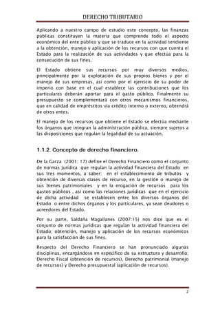 DERECHO TRIBUTARIO
2
Aplicando a nuestro campo de estudio este concepto, las finanzas
públicas constituyen la materia que comprende todo el aspecto
económico del ente público y que se traduce en la actividad tendiente
a la obtención, manejo y aplicación de los recursos con que cuenta el
Estado para la realización de sus actividades y que efectúa para la
consecución de sus fines.
El Estado obtiene sus recursos por muy diversos medios,
principalmente por la explotación de sus propios bienes y por el
manejo de sus empresas, así como por el ejercicio de su poder de
imperio con base en el cual establece las contribuciones que los
particulares deberán aportar para el gasto público. Finalmente su
presupuesto se complementará con otros mecanismos financieros,
que en calidad de empréstitos vía crédito interno o externo, obtendrá
de otros entes.
El manejo de los recursos que obtiene el Estado se efectúa mediante
los órganos que integran la administración pública, siempre sujetos a
las disposiciones que regulan la legalidad de su actuación.
1.1.2. Concepto de derecho financiero.
De la Garza (2001: 17) define el Derecho Financiero como el conjunto
de normas jurídica que regulan la actividad financiera del Estado en
sus tres momentos, a saber: en el establecimiento de tributos y
obtención de diversas clases de recurso, en la gestión o manejo de
sus bienes patrimoniales y en la erogación de recursos para los
gastos públicos , así como las relaciones jurídicas que en el ejercicio
de dicha actividad se establecen entre los diversos órganos del
Estado o entre dichos órganos y los particulares, ya sean deudores o
acreedores del Estado.
Por su parte, Saldaña Magallanes (2007:15) nos dice que es el
conjunto de normas jurídicas que regulan la actividad financiera del
Estado; obtención, manejo y aplicación de los recursos económicos
para la satisfacción de sus fines.
Respecto del Derecho Financiero se han pronunciado algunas
disciplinas, encargándose en específico de su estructura y desarrollo;
Derecho Fiscal (obtención de recursos), Derecho patrimonial (manejo
de recursos) y Derecho presupuestal (aplicación de recursos).
 