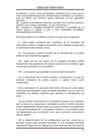 DERECHO TRIBUTARIO
65
escindente, a otra u otras sociedades residentes en el país que se
crean expresamente para ello, denominadas escindidas. La escisión a
que se refiere este Artículo podrá realizarse en los siguientes
términos:
a).- Cuando la escindente transmite una parte de su activo, pasivo y
capital a una o varias escindidas, sin que se extinga; o
b).- Cuando la sociedad escindente transmite la totalidad de su
activo, pasivo y capital, a dos o más sociedades escindidas,
extinguiéndose la primera.
De conformidad con la LGSM la escisión se regirá por lo siguiente:
I.- Sólo podrá acordarse por resolución de la asamblea de
accionistas o socios u órgano equivalente, por la mayoría exigida para
la modificación del contrato social;
II.- Las acciones o partes sociales de la sociedad que se escinda
deberán estar totalmente pagadas;
III.- Cada uno de los socios de la sociedad escíndete tendrá
inicialmente una proporción del capital social de las escindidas, igual
a la de que sea titular en la escindente;
IV.- La resolución que apruebe la escisión deberá contener:
a) La descripción de la forma, plazos y mecanismos en que los
diversos conceptos de activo, pasivo y capital social serán
transferidos;
b) La descripción de las partes del activo, del pasivo y del capital
social que correspondan a cada sociedad escindida, y en su caso a la
escíndete, con detalle suficiente para permitir la identificación de
éstas;
c) Los estados financieros de la sociedad escíndete, que abarquen
por lo menos las operaciones realizadas durante el último ejercicio
social, debidamente dictaminados por auditor externo. Corresponderá
a los administradores de la escindente, informar a la asamblea sobre
las operaciones que se realicen hasta que la escisión surta plenos
efectos legales;
d) La determinación de las obligaciones que por virtud de la
escisión asuma cada sociedad escindida. Si una sociedad escindida
incumpliera alguna de las obligaciones asumidas por ella en virtud de
 