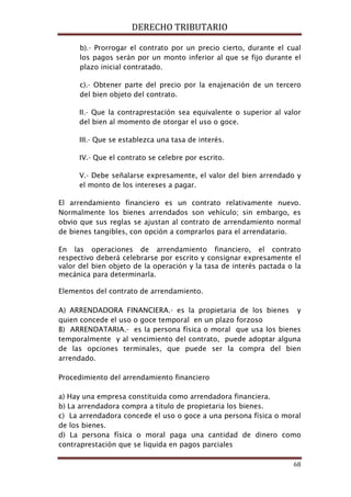 DERECHO TRIBUTARIO
68
b).- Prorrogar el contrato por un precio cierto, durante el cual
los pagos serán por un monto inferior al que se fijo durante el
plazo inicial contratado.
c).- Obtener parte del precio por la enajenación de un tercero
del bien objeto del contrato.
II.- Que la contraprestación sea equivalente o superior al valor
del bien al momento de otorgar el uso o goce.
III.- Que se establezca una tasa de interés.
IV.- Que el contrato se celebre por escrito.
V.- Debe señalarse expresamente, el valor del bien arrendado y
el monto de los intereses a pagar.
El arrendamiento financiero es un contrato relativamente nuevo.
Normalmente los bienes arrendados son vehículo; sin embargo, es
obvio que sus reglas se ajustan al contrato de arrendamiento normal
de bienes tangibles, con opción a comprarlos para el arrendatario.
En las operaciones de arrendamiento financiero, el contrato
respectivo deberá celebrarse por escrito y consignar expresamente el
valor del bien objeto de la operación y la tasa de interés pactada o la
mecánica para determinarla.
Elementos del contrato de arrendamiento.
A) ARRENDADORA FINANCIERA.- es la propietaria de los bienes y
quien concede el uso o goce temporal en un plazo forzoso
B) ARRENDATARIA.- es la persona física o moral que usa los bienes
temporalmente y al vencimiento del contrato, puede adoptar alguna
de las opciones terminales, que puede ser la compra del bien
arrendado.
Procedimiento del arrendamiento financiero
a) Hay una empresa constituida como arrendadora financiera.
b) La arrendadora compra a título de propietaria los bienes.
c) La arrendadora concede el uso o goce a una persona física o moral
de los bienes.
d) La persona física o moral paga una cantidad de dinero como
contraprestación que se liquida en pagos parciales
 