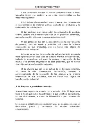 DERECHO TRIBUTARIO
71
I. Las comerciales que son las que de conformidad con las leyes
federales tienen ese carácter y no están comprendidas en las
fracciones siguientes.
II. Las industriales entendidas como la extracción, conservación
o transformación de materias primas, acabado de productos y la
elaboración de satis factores.
III. Las agrícolas que comprenden las actividades de siembra,
cultivo, cosecha y la primera enajenación de los productos obtenidos,
que no hayan sido objeto de transformación industrial.
IV. Las ganaderas que son las consistentes en la cría y engorda
de ganado, aves de corral y animales, así como la primera
enajenación de sus productos, que no hayan sido objeto de
transformación industrial.
V. Las de pesca que incluyen la cría, cultivo, fomento y cuidado
de la reproducción de toda clase de especies marinas y de agua dulce,
incluida la acuacultura, así como la captura y extracción de las
mismas y la primera enajenación de esos productos, que no hayan
sido objeto de transformación industrial.
VI. La silvícola que son las de cultivo de los bosques o montes,
así como la cría, conservación, restauración, fomento y
aprovechamiento de la vegetación de los mismos y la primera
enajenación de sus productos, que no hayan sido objeto de
transformación industrial.
3.14 Empresa y establecimiento
Se considera empresa de acuerdo con el artículo 16 del FF la persona
física o moral que realice las actividades a que se refiere este artículo,
ya sea directamente, a través de fideicomiso o por conducto de
terceros.
Se considera establecimiento cualquier lugar de negocios en que se
desarrollen, parcial o totalmente, las citadas actividades
empresariales.
 