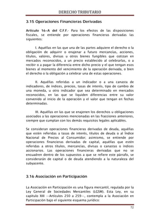 DERECHO TRIBUTARIO
72
3.15 Operaciones Financieras Derivadas
Artículo 16-A del C.F.F.- Para los efectos de las disposiciones
fiscales, se entiende por operaciones financieras derivadas las
siguientes:
I. Aquéllas en las que una de las partes adquiere el derecho o la
obligación de adquirir o enajenar a futuro mercancías, acciones,
títulos, valores, divisas u otros bienes fungibles que cotizan en
mercados reconocidos, a un precio establecido al celebrarlas, o a
recibir o a pagar la diferencia entre dicho precio y el que tengan esos
bienes al momento del vencimiento de la operación derivada, o bien
el derecho o la obligación a celebrar una de estas operaciones.
II. Aquéllas referidas a un indicador o a una canasta de
indicadores, de índices, precios, tasas de interés, tipo de cambio de
una moneda, u otro indicador que sea determinado en mercados
reconocidos, en las que se liquiden diferencias entre su valor
convenido al inicio de la operación y el valor que tengan en fechas
determinadas.
III. Aquéllas en las que se enajenen los derechos u obligaciones
asociados a las operaciones mencionadas en las fracciones anteriores,
siempre que cumplan con los demás requisitos legales aplicables.
Se consideran operaciones financieras derivadas de deuda, aquéllas
que estén referidas a tasas de interés, títulos de deuda o al Índice
Nacional de Precios al Consumidor; asimismo, se entiende por
operaciones financieras derivadas de capital, aquéllas que estén
referidas a otros títulos, mercancías, divisas o canastas o índices
accionarios. Las operaciones financieras derivadas que no se
encuadren dentro de los supuestos a que se refiere este párrafo, se
considerarán de capital o de deuda atendiendo a la naturaleza del
subyacente.
3.16 Asociación en Participación
La Asociación en Participación es una figura mercantil, regulada por la
Ley General de Sociedades Mercantiles (LGSM). Esta Ley, en su
capítulo XIII —Artículos 250 a 259—, contempla a la Asociación en
Participación bajo el siguiente esquema jurídico:
 