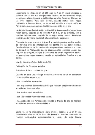 DERECHO TRIBUTARIO
74
Igualmente se dispone en el CFF que la A en P estará obligada a
cumplir con las mismas obligaciones fiscales, en los términos y bajo
las mismas disposiciones, establecidas para las Personas Morales en
las leyes fiscales. Para tales efectos, cuando dichas leyes hagan
referencia a Persona Moral, se entenderá incluida a la Asociación en
Participación considerada en los términos de este precepto.
La Asociación en Participación se identificará con una denominación o
razón social, seguida de la leyenda A en P o, en su defecto, con el
nombre del asociante, seguido de las siglas antes citadas. Asimismo,
tendrán, en territorio nacional, el domicilio del asociante.
El asociante representará a la A en P y sus integrantes, en los medios
de defensa que se interpongan en contra de las consecuencias
fiscales derivadas de las actividades empresariales realizadas a través
de dicha A en P (situación que se ajusta con los términos legales que
regulan esta figura, ya que el asociante es quien legalmente realiza
las operaciones con terceros, siendo las autoridades fiscales uno de
estos).
Ley del Impuesto Sobre la Renta (LISR)
Definición de Personas Morales
El Artículo 8 de la LISR señala que:
Cuando en esta Ley se haga mención a Persona Moral, se entienden
comprendidas, entre otras:
· Las sociedades mercantiles.
· Los organismos descentralizados que realicen preponderantemente
actividades empresariales.
· Las instituciones de crédito.
· Las sociedades y asociaciones civiles.
· La Asociación en Participación cuando a través de ella se realicen
actividades empresariales en México.
Como ya se ha mencionado, para efectos fiscales la A en P está
considerada dentro de la lista de Personas Morales —cuando se
realicen actividades empresariales a través de esta figura.
 