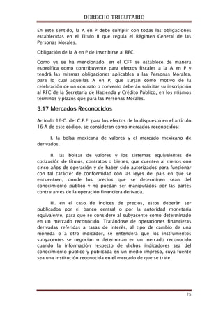 DERECHO TRIBUTARIO
75
En este sentido, la A en P debe cumplir con todas las obligaciones
establecidas en el Título II que regula el Régimen General de las
Personas Morales.
Obligación de la A en P de inscribirse al RFC.
Como ya se ha mencionado, en el CFF se establece de manera
específica como contribuyente para efectos fiscales a la A en P y
tendrá las mismas obligaciones aplicables a las Personas Morales,
para lo cual aquellas A en P, que surjan como motivo de la
celebración de un contrato o convenio deberán solicitar su inscripción
al RFC de la Secretaría de Hacienda y Crédito Público, en los mismos
términos y plazos que para las Personas Morales.
3.17 Mercados Reconocidos
Artículo 16-C. del C.F.F. para los efectos de lo dispuesto en el artículo
16-A de este código, se consideran como mercados reconocidos:
I. la bolsa mexicana de valores y el mercado mexicano de
derivados.
II. las bolsas de valores y los sistemas equivalentes de
cotización de títulos, contratos o bienes, que cuenten al menos con
cinco años de operación y de haber sido autorizados para funcionar
con tal carácter de conformidad con las leyes del país en que se
encuentren, donde los precios que se determinen sean del
conocimiento público y no puedan ser manipulados por las partes
contratantes de la operación financiera derivada.
III. en el caso de índices de precios, estos deberán ser
publicados por el banco central o por la autoridad monetaria
equivalente, para que se considere al subyacente como determinado
en un mercado reconocido. Tratándose de operaciones financieras
derivadas referidas a tasas de interés, al tipo de cambio de una
moneda o a otro indicador, se entenderá que los instrumentos
subyacentes se negocian o determinan en un mercado reconocido
cuando la información respecto de dichos indicadores sea del
conocimiento público y publicada en un medio impreso, cuya fuente
sea una institución reconocida en el mercado de que se trate.
 