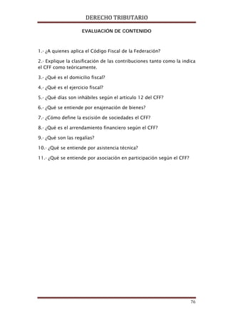 DERECHO TRIBUTARIO
76
EVALUACIÓN DE CONTENIDO
1.- ¿A quienes aplica el Código Fiscal de la Federación?
2.- Explique la clasificación de las contribuciones tanto como la indica
el CFF como teóricamente.
3.- ¿Qué es el domicilio fiscal?
4.- ¿Qué es el ejercicio fiscal?
5.- ¿Qué días son inhábiles según el artículo 12 del CFF?
6.- ¿Qué se entiende por enajenación de bienes?
7.- ¿Cómo define la escisión de sociedades el CFF?
8.- ¿Qué es el arrendamiento financiero según el CFF?
9.- ¿Qué son las regalías?
10.- ¿Qué se entiende por asistencia técnica?
11.- ¿Qué se entiende por asociación en participación según el CFF?
 