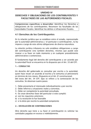 DERECHO TRIBUTARIO
77
UNIDAD IV
DERECHOS Y OBLIGACIONES DE LOS CONTRIBUYENTES Y
FACULTADES DE LAS AUTORIDADES FISCALES.
Competencias especificas a desarrollar: Identificar los Derechos y
obligaciones de los contribuyentes. Reconocer las facultades de las
Autoridades Fiscales. Identificar los delitos e infracciones fiscales.
4.1 Derechos de los Contribuyentes
En la relación jurídica que se establece entre el estado, representado
por la autoridad administrativa y –el particular o contribuyente-, la ley
impone a cargo de este ultimo obligaciones de diversa naturaleza.
La relación jurídica tributaria no solo establece obligaciones a cargo
del contribuyente sino también derechos, mismos que puede este
invocar a su favor en todo momento y en cualquier procedimiento
administrativo o contencioso.
El fundamento legal del derecho del contribuyente a ser asistido por
la autoridad fiscal se encuentra en lo dispuesto por el Art. 33 del CFF.
1.- CONSULTAS
Un derecho del gobernado es consultar por escrito a la autoridad,
quien hace recaer un acuerdo al escrito y lo comunica al peticionario
en término de tres meses. Dispuesto en el Art. 8° constitucional.
Del texto del Art. 34 CFF. Que se refiere a la contestación de las
consultas. Se observan cuatro pasos:
1.- Debe presentarla el interesado individualmente y por escrito
2.- Debe referirse a situaciones reales y concretas.
3.- Debe ser competente la autoridad consultada.
4.- Se crean derechos favor del particular si este cumplió:
a) con los requisitos anteriores
b) si la resolución le fue favorable
c) si la dicto por escrito la autoridad competente
2.- DEVOLUCIÓN DE CONTRIBUCIONES
Otro derecho que tiene a su favor el contribuyente es solicitar las
cantidades pagadas en exceso o indebidamente.
 