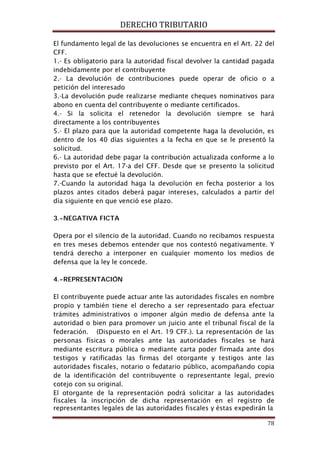 DERECHO TRIBUTARIO
78
El fundamento legal de las devoluciones se encuentra en el Art. 22 del
CFF.
1.- Es obligatorio para la autoridad fiscal devolver la cantidad pagada
indebidamente por el contribuyente
2.- La devolución de contribuciones puede operar de oficio o a
petición del interesado
3.-La devolución pude realizarse mediante cheques nominativos para
abono en cuenta del contribuyente o mediante certificados.
4.- Si la solicita el retenedor la devolución siempre se hará
directamente a los contribuyentes
5.- El plazo para que la autoridad competente haga la devolución, es
dentro de los 40 días siguientes a la fecha en que se le presentó la
solicitud.
6.- La autoridad debe pagar la contribución actualizada conforme a lo
previsto por el Art. 17-a del CFF. Desde que se presento la solicitud
hasta que se efectué la devolución.
7.-Cuando la autoridad haga la devolución en fecha posterior a los
plazos antes citados deberá pagar intereses, calculados a partir del
día siguiente en que venció ese plazo.
3.-NEGATIVA FICTA
Opera por el silencio de la autoridad. Cuando no recibamos respuesta
en tres meses debemos entender que nos contestó negativamente. Y
tendrá derecho a interponer en cualquier momento los medios de
defensa que la ley le concede.
4.-REPRESENTACIÓN
El contribuyente puede actuar ante las autoridades fiscales en nombre
propio y también tiene el derecho a ser representado para efectuar
trámites administrativos o imponer algún medio de defensa ante la
autoridad o bien para promover un juicio ante el tribunal fiscal de la
federación. (Dispuesto en el Art. 19 CFF.). La representación de las
personas físicas o morales ante las autoridades fiscales se hará
mediante escritura pública o mediante carta poder firmada ante dos
testigos y ratificadas las firmas del otorgante y testigos ante las
autoridades fiscales, notario o fedatario público, acompañando copia
de la identificación del contribuyente o representante legal, previo
cotejo con su original.
El otorgante de la representación podrá solicitar a las autoridades
fiscales la inscripción de dicha representación en el registro de
representantes legales de las autoridades fiscales y éstas expedirán la
 