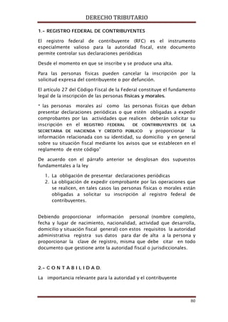 DERECHO TRIBUTARIO
80
1.- REGISTRO FEDERAL DE CONTRIBUYENTES
El registro federal de contribuyente (RFC) es el instrumento
especialmente valioso para la autoridad fiscal, este documento
permite controlar sus declaraciones periódicas
Desde el momento en que se inscribe y se produce una alta.
Para las personas físicas pueden cancelar la inscripción por la
solicitud expresa del contribuyente o por defunción.
El artículo 27 del Código Fiscal de la Federal constituye el fundamento
legal de la inscripción de las personas físicas y morales.
“ las personas morales así como las personas físicas que deban
presentar declaraciones periódicas o que estén obligadas a expedir
comprobantes por las actividades que realicen deberán solicitar su
inscripción en el REGISTRO FEDERAL DE CONTRIBUYENTES DE LA
SECRETARIA DE HACIENDA Y CRÉDITO PÚBLICO y proporcionar la
información relacionada con su identidad, su domicilio y en general
sobre su situación fiscal mediante los avisos que se establecen en el
reglamento de este código”
De acuerdo con el párrafo anterior se desglosan dos supuestos
fundamentales a la ley
1. La obligación de presentar declaraciones periódicas
2. La obligación de expedir comprobante por las operaciones que
se realicen, en tales casos las personas físicas o morales están
obligadas a solicitar su inscripción al registro federal de
contribuyentes.
Debiendo proporcionar información personal (nombre completo,
fecha y lugar de nacimiento, nacionalidad, actividad que desarrolla,
domicilio y situación fiscal general) con estos requisitos la autoridad
administrativa registra sus datos para dar de alta a la persona y
proporcionar la clave de registro, misma que debe citar en todo
documento que gestione ante la autoridad fiscal o jurisdiccionales.
2.- C O N T A B I L I D A D.
La importancia relevante para la autoridad y el contribuyente
 