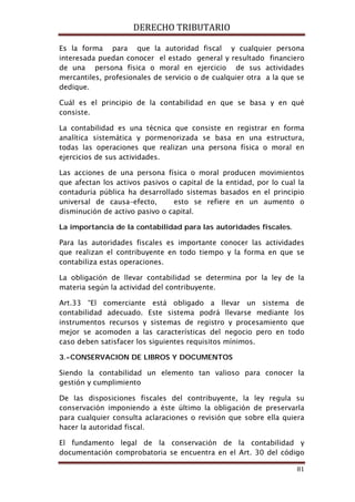 DERECHO TRIBUTARIO
81
Es la forma para que la autoridad fiscal y cualquier persona
interesada puedan conocer el estado general y resultado financiero
de una persona física o moral en ejercicio de sus actividades
mercantiles, profesionales de servicio o de cualquier otra a la que se
dedique.
Cuál es el principio de la contabilidad en que se basa y en qué
consiste.
La contabilidad es una técnica que consiste en registrar en forma
analítica sistemática y pormenorizada se basa en una estructura,
todas las operaciones que realizan una persona física o moral en
ejercicios de sus actividades.
Las acciones de una persona física o moral producen movimientos
que afectan los activos pasivos o capital de la entidad, por lo cual la
contaduría pública ha desarrollado sistemas basados en el principio
universal de causa–efecto, esto se refiere en un aumento o
disminución de activo pasivo o capital.
La importancia de la contabilidad para las autoridades fiscales.
Para las autoridades fiscales es importante conocer las actividades
que realizan el contribuyente en todo tiempo y la forma en que se
contabiliza estas operaciones.
La obligación de llevar contabilidad se determina por la ley de la
materia según la actividad del contribuyente.
Art.33 “El comerciante está obligado a llevar un sistema de
contabilidad adecuado. Este sistema podrá llevarse mediante los
instrumentos recursos y sistemas de registro y procesamiento que
mejor se acomoden a las características del negocio pero en todo
caso deben satisfacer los siguientes requisitos mínimos.
3.-CONSERVACION DE LIBROS Y DOCUMENTOS
Siendo la contabilidad un elemento tan valioso para conocer la
gestión y cumplimiento
De las disposiciones fiscales del contribuyente, la ley regula su
conservación imponiendo a éste último la obligación de preservarla
para cualquier consulta aclaraciones o revisión que sobre ella quiera
hacer la autoridad fiscal.
El fundamento legal de la conservación de la contabilidad y
documentación comprobatoria se encuentra en el Art. 30 del código
 